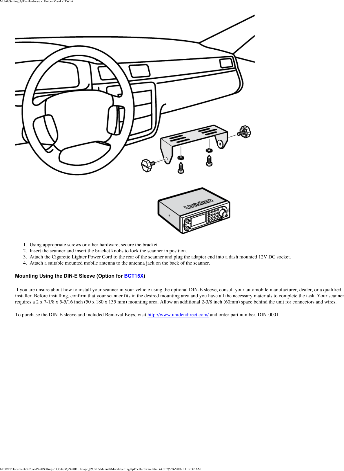 MobileSettingUpTheHardware &lt; UnidenMan4 &lt; TWiki 1.  Using appropriate screws or other hardware, secure the bracket. 2.  Insert the scanner and insert the bracket knobs to lock the scanner in position. 3.  Attach the Cigarette Lighter Power Cord to the rear of the scanner and plug the adapter end into a dash mounted 12V DC socket. 4.  Attach a suitable mounted mobile antenna to the antenna jack on the back of the scanner. Mounting Using the DIN-E Sleeve (Option for BCT15X) If you are unsure about how to install your scanner in your vehicle using the optional DIN-E sleeve, consult your automobile manufacturer, dealer, or a qualified installer. Before installing, confirm that your scanner fits in the desired mounting area and you have all the necessary materials to complete the task. Your scanner requires a 2 x 7-1/8 x 5-5/16 inch (50 x 180 x 135 mm) mounting area. Allow an additional 2-3/8 inch (60mm) space behind the unit for connectors and wires. To purchase the DIN-E sleeve and included Removal Keys, visit http://www.unidendirect.com/ and order part number, DIN-0001. file:///C|/Documents%20and%20Settings/POpitz/My%20D...Image_090515/Manual/MobileSettingUpTheHardware.html (4 of 7)5/26/2009 11:12:32 AM