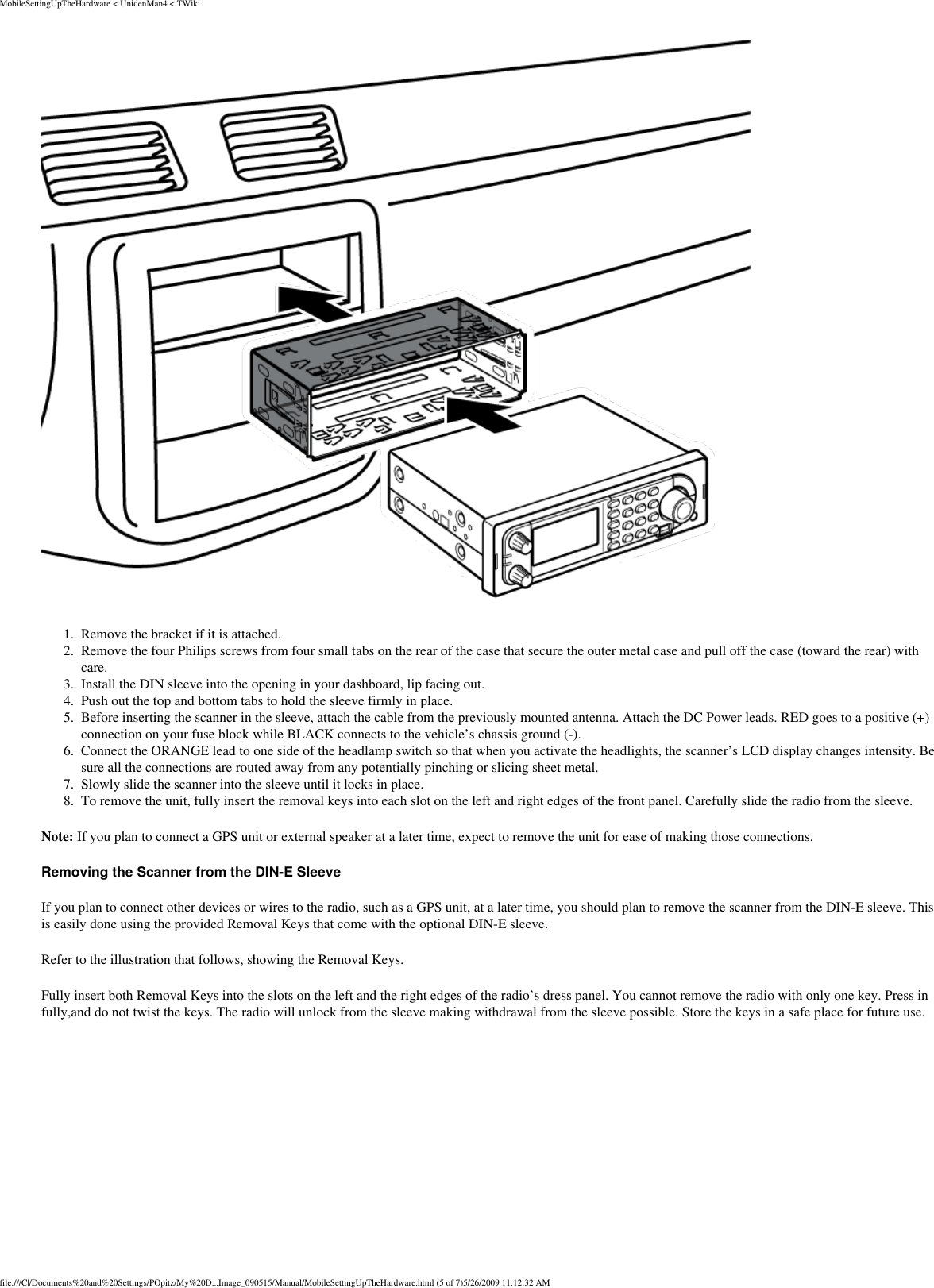 MobileSettingUpTheHardware &lt; UnidenMan4 &lt; TWiki 1.  Remove the bracket if it is attached. 2.  Remove the four Philips screws from four small tabs on the rear of the case that secure the outer metal case and pull off the case (toward the rear) with care. 3.  Install the DIN sleeve into the opening in your dashboard, lip facing out. 4.  Push out the top and bottom tabs to hold the sleeve firmly in place. 5.  Before inserting the scanner in the sleeve, attach the cable from the previously mounted antenna. Attach the DC Power leads. RED goes to a positive (+)connection on your fuse block while BLACK connects to the vehicle’s chassis ground (-). 6.  Connect the ORANGE lead to one side of the headlamp switch so that when you activate the headlights, the scanner’s LCD display changes intensity. Be sure all the connections are routed away from any potentially pinching or slicing sheet metal. 7.  Slowly slide the scanner into the sleeve until it locks in place. 8.  To remove the unit, fully insert the removal keys into each slot on the left and right edges of the front panel. Carefully slide the radio from the sleeve. Note: If you plan to connect a GPS unit or external speaker at a later time, expect to remove the unit for ease of making those connections. Removing the Scanner from the DIN-E Sleeve If you plan to connect other devices or wires to the radio, such as a GPS unit, at a later time, you should plan to remove the scanner from the DIN-E sleeve. This is easily done using the provided Removal Keys that come with the optional DIN-E sleeve. Refer to the illustration that follows, showing the Removal Keys. Fully insert both Removal Keys into the slots on the left and the right edges of the radio’s dress panel. You cannot remove the radio with only one key. Press in fully,and do not twist the keys. The radio will unlock from the sleeve making withdrawal from the sleeve possible. Store the keys in a safe place for future use. file:///C|/Documents%20and%20Settings/POpitz/My%20D...Image_090515/Manual/MobileSettingUpTheHardware.html (5 of 7)5/26/2009 11:12:32 AM