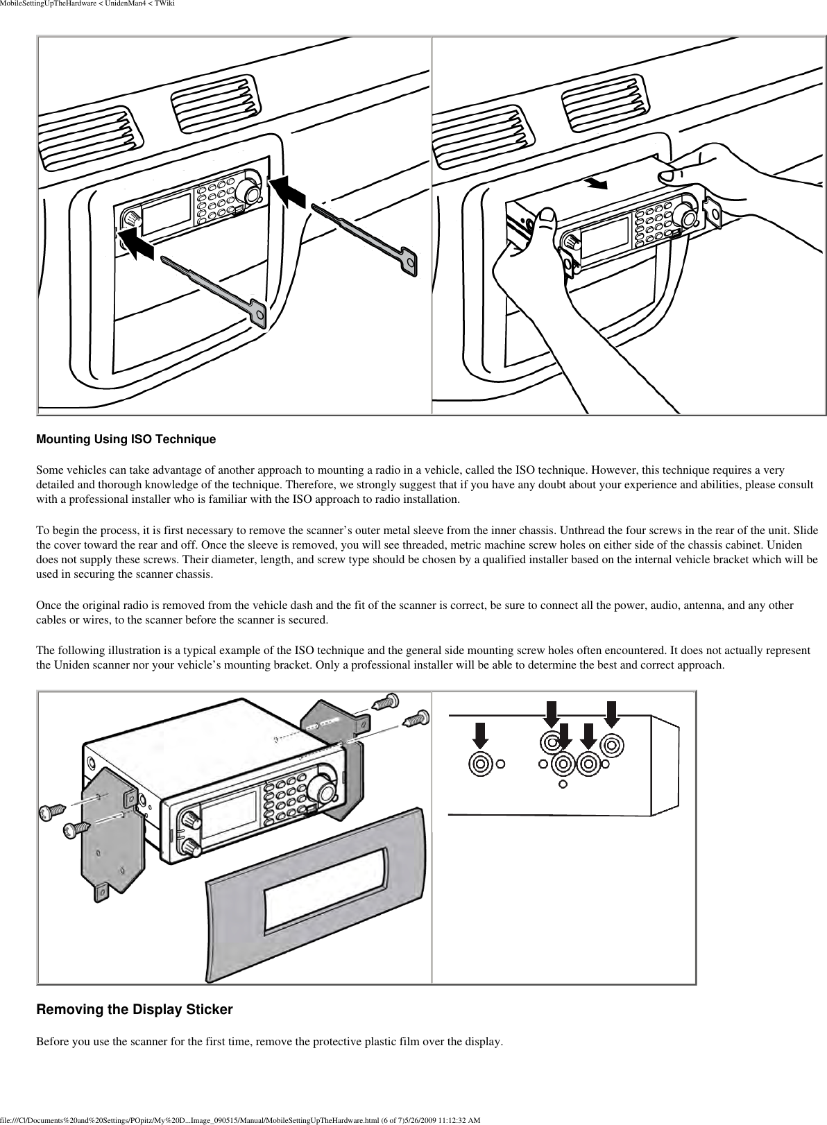 MobileSettingUpTheHardware &lt; UnidenMan4 &lt; TWiki   Mounting Using ISO Technique Some vehicles can take advantage of another approach to mounting a radio in a vehicle, called the ISO technique. However, this technique requires a very detailed and thorough knowledge of the technique. Therefore, we strongly suggest that if you have any doubt about your experience and abilities, please consult with a professional installer who is familiar with the ISO approach to radio installation. To begin the process, it is first necessary to remove the scanner’s outer metal sleeve from the inner chassis. Unthread the four screws in the rear of the unit. Slide the cover toward the rear and off. Once the sleeve is removed, you will see threaded, metric machine screw holes on either side of the chassis cabinet. Uniden does not supply these screws. Their diameter, length, and screw type should be chosen by a qualified installer based on the internal vehicle bracket which will be used in securing the scanner chassis. Once the original radio is removed from the vehicle dash and the fit of the scanner is correct, be sure to connect all the power, audio, antenna, and any other cables or wires, to the scanner before the scanner is secured. The following illustration is a typical example of the ISO technique and the general side mounting screw holes often encountered. It does not actually represent the Uniden scanner nor your vehicle’s mounting bracket. Only a professional installer will be able to determine the best and correct approach.    Removing the Display Sticker Before you use the scanner for the first time, remove the protective plastic film over the display. file:///C|/Documents%20and%20Settings/POpitz/My%20D...Image_090515/Manual/MobileSettingUpTheHardware.html (6 of 7)5/26/2009 11:12:32 AM