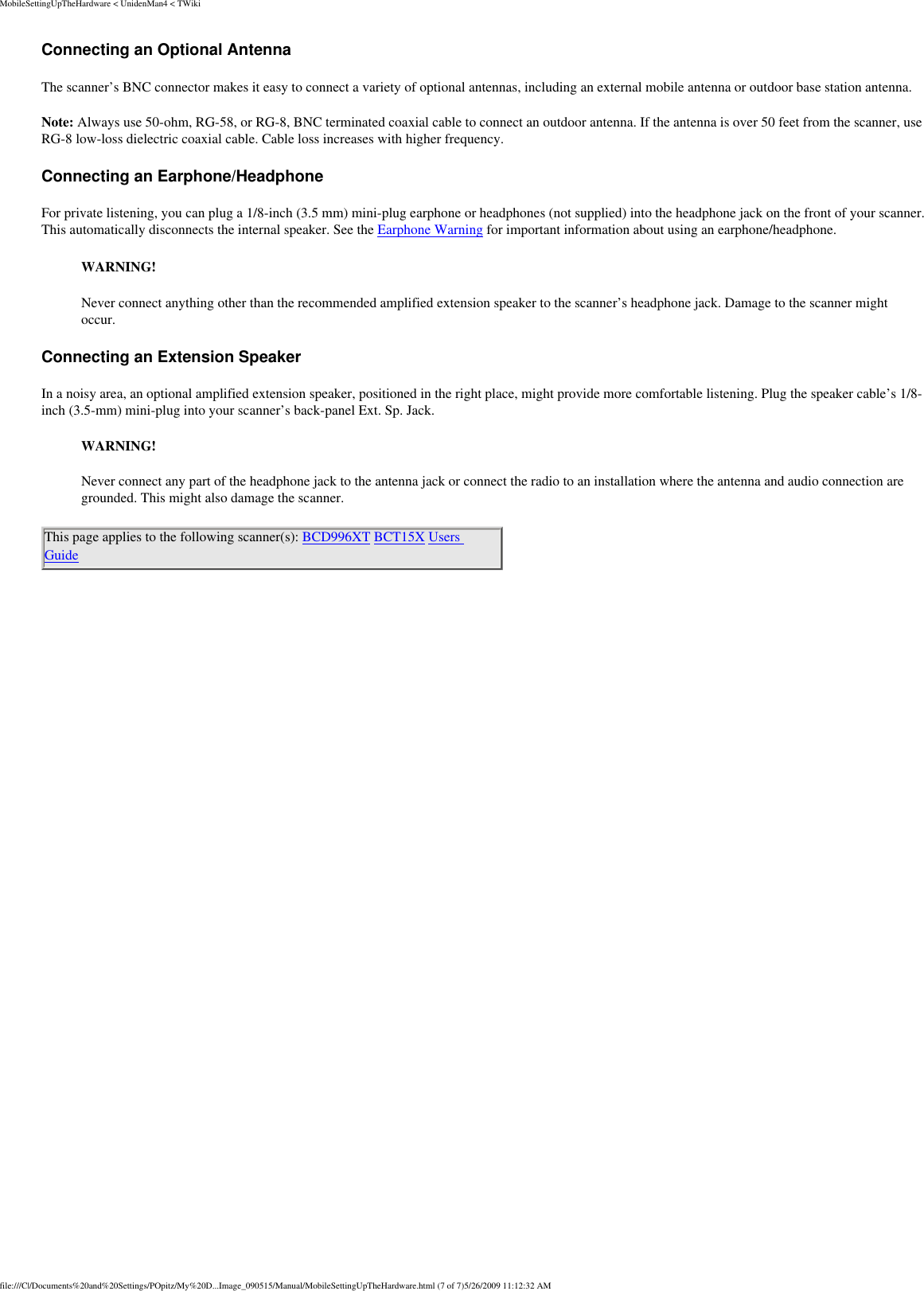 MobileSettingUpTheHardware &lt; UnidenMan4 &lt; TWikiConnecting an Optional Antenna The scanner’s BNC connector makes it easy to connect a variety of optional antennas, including an external mobile antenna or outdoor base station antenna. Note: Always use 50-ohm, RG-58, or RG-8, BNC terminated coaxial cable to connect an outdoor antenna. If the antenna is over 50 feet from the scanner, use RG-8 low-loss dielectric coaxial cable. Cable loss increases with higher frequency. Connecting an Earphone/Headphone For private listening, you can plug a 1/8-inch (3.5 mm) mini-plug earphone or headphones (not supplied) into the headphone jack on the front of your scanner. This automatically disconnects the internal speaker. See the Earphone Warning for important information about using an earphone/headphone. WARNING! Never connect anything other than the recommended amplified extension speaker to the scanner’s headphone jack. Damage to the scanner might occur. Connecting an Extension Speaker In a noisy area, an optional amplified extension speaker, positioned in the right place, might provide more comfortable listening. Plug the speaker cable’s 1/8-inch (3.5-mm) mini-plug into your scanner’s back-panel Ext. Sp. Jack. WARNING! Never connect any part of the headphone jack to the antenna jack or connect the radio to an installation where the antenna and audio connection are grounded. This might also damage the scanner. This page applies to the following scanner(s): BCD996XT BCT15X Users Guide file:///C|/Documents%20and%20Settings/POpitz/My%20D...Image_090515/Manual/MobileSettingUpTheHardware.html (7 of 7)5/26/2009 11:12:32 AM
