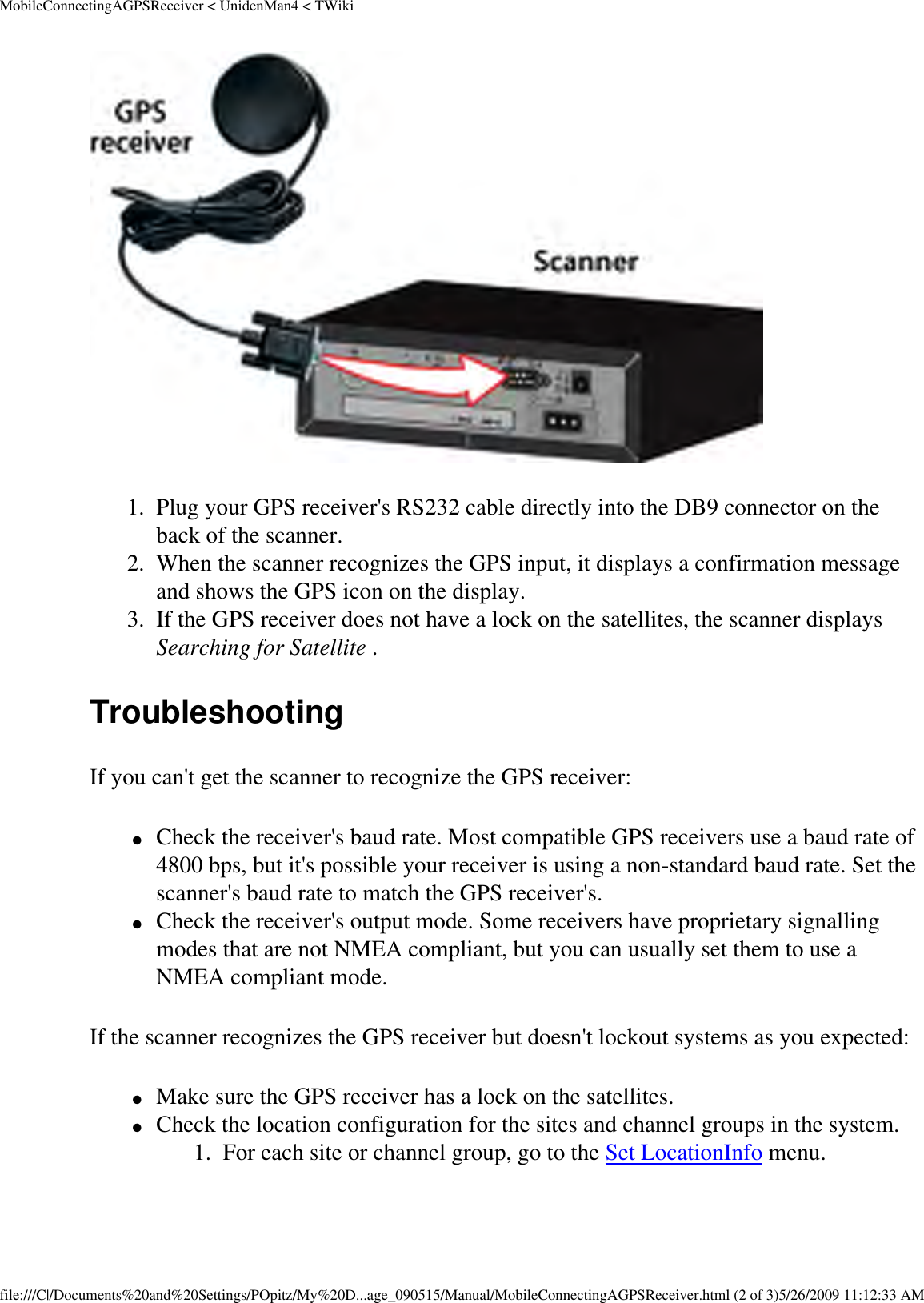 MobileConnectingAGPSReceiver &lt; UnidenMan4 &lt; TWiki 1.  Plug your GPS receiver&apos;s RS232 cable directly into the DB9 connector on the back of the scanner. 2.  When the scanner recognizes the GPS input, it displays a confirmation message and shows the GPS icon on the display. 3.  If the GPS receiver does not have a lock on the satellites, the scanner displays Searching for Satellite . Troubleshooting If you can&apos;t get the scanner to recognize the GPS receiver: ●     Check the receiver&apos;s baud rate. Most compatible GPS receivers use a baud rate of 4800 bps, but it&apos;s possible your receiver is using a non-standard baud rate. Set the scanner&apos;s baud rate to match the GPS receiver&apos;s. ●     Check the receiver&apos;s output mode. Some receivers have proprietary signalling modes that are not NMEA compliant, but you can usually set them to use a NMEA compliant mode. If the scanner recognizes the GPS receiver but doesn&apos;t lockout systems as you expected: ●     Make sure the GPS receiver has a lock on the satellites. ●     Check the location configuration for the sites and channel groups in the system. 1.  For each site or channel group, go to the Set LocationInfo menu. file:///C|/Documents%20and%20Settings/POpitz/My%20D...age_090515/Manual/MobileConnectingAGPSReceiver.html (2 of 3)5/26/2009 11:12:33 AM