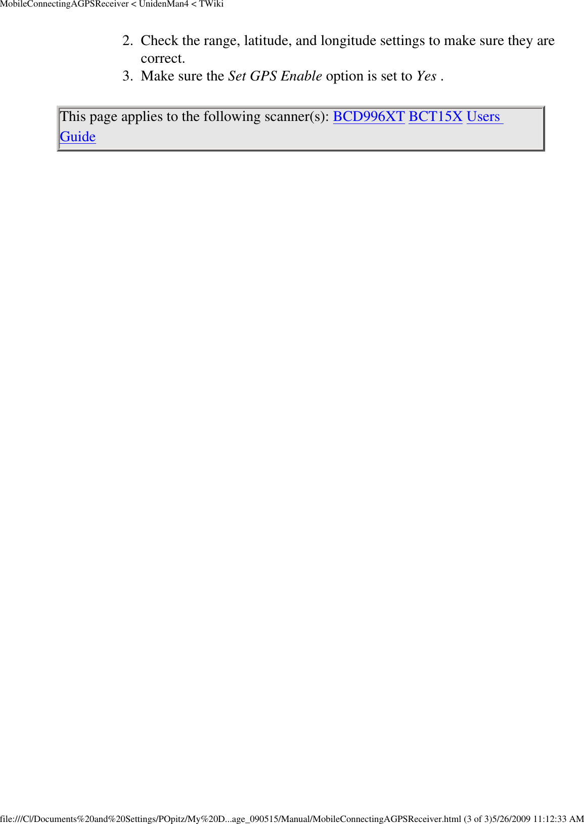 MobileConnectingAGPSReceiver &lt; UnidenMan4 &lt; TWiki2.  Check the range, latitude, and longitude settings to make sure they are correct. 3.  Make sure the Set GPS Enable option is set to Yes . This page applies to the following scanner(s): BCD996XT BCT15X Users Guide file:///C|/Documents%20and%20Settings/POpitz/My%20D...age_090515/Manual/MobileConnectingAGPSReceiver.html (3 of 3)5/26/2009 11:12:33 AM