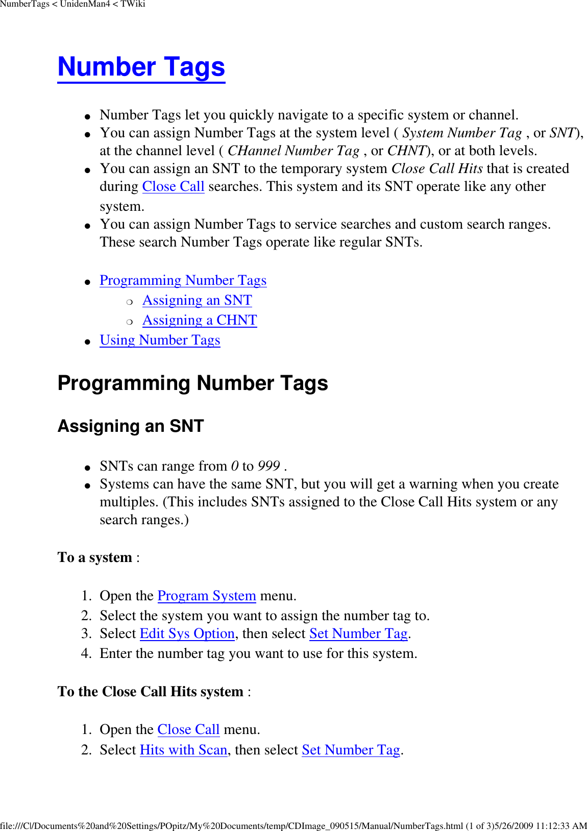 NumberTags &lt; UnidenMan4 &lt; TWikiNumber Tags ●     Number Tags let you quickly navigate to a specific system or channel. ●     You can assign Number Tags at the system level ( System Number Tag , or SNT), at the channel level ( CHannel Number Tag , or CHNT), or at both levels. ●     You can assign an SNT to the temporary system Close Call Hits that is created during Close Call searches. This system and its SNT operate like any other system. ●     You can assign Number Tags to service searches and custom search ranges. These search Number Tags operate like regular SNTs. ●     Programming Number Tags ❍     Assigning an SNT ❍     Assigning a CHNT ●     Using Number Tags Programming Number Tags Assigning an SNT ●     SNTs can range from 0 to 999 . ●     Systems can have the same SNT, but you will get a warning when you create multiples. (This includes SNTs assigned to the Close Call Hits system or any search ranges.) To a system : 1.  Open the Program System menu. 2.  Select the system you want to assign the number tag to. 3.  Select Edit Sys Option, then select Set Number Tag. 4.  Enter the number tag you want to use for this system. To the Close Call Hits system : 1.  Open the Close Call menu. 2.  Select Hits with Scan, then select Set Number Tag. file:///C|/Documents%20and%20Settings/POpitz/My%20Documents/temp/CDImage_090515/Manual/NumberTags.html (1 of 3)5/26/2009 11:12:33 AM