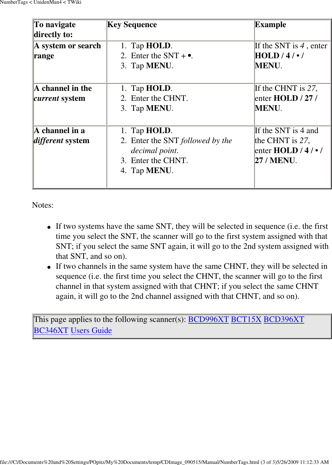 NumberTags &lt; UnidenMan4 &lt; TWikiTo navigate directly to:  Key Sequence  Example A system or search range  1.  Tap HOLD. 2.  Enter the SNT + •. 3.  Tap MENU. If the SNT is 4 , enter HOLD / 4 / • / MENU. A channel in the current system  1.  Tap HOLD. 2.  Enter the CHNT. 3.  Tap MENU. If the CHNT is 27, enter HOLD / 27 / MENU. A channel in a different system  1.  Tap HOLD. 2.  Enter the SNT followed by the decimal point. 3.  Enter the CHNT. 4.  Tap MENU.If the SNT is 4 and the CHNT is 27, enter HOLD / 4 / • / 27 / MENU. Notes: ●     If two systems have the same SNT, they will be selected in sequence (i.e. the first time you select the SNT, the scanner will go to the first system assigned with that SNT; if you select the same SNT again, it will go to the 2nd system assigned with that SNT, and so on). ●     If two channels in the same system have the same CHNT, they will be selected in sequence (i.e. the first time you select the CHNT, the scanner will go to the first channel in that system assigned with that CHNT; if you select the same CHNT again, it will go to the 2nd channel assigned with that CHNT, and so on). This page applies to the following scanner(s): BCD996XT BCT15X BCD396XT BC346XT Users Guide file:///C|/Documents%20and%20Settings/POpitz/My%20Documents/temp/CDImage_090515/Manual/NumberTags.html (3 of 3)5/26/2009 11:12:33 AM