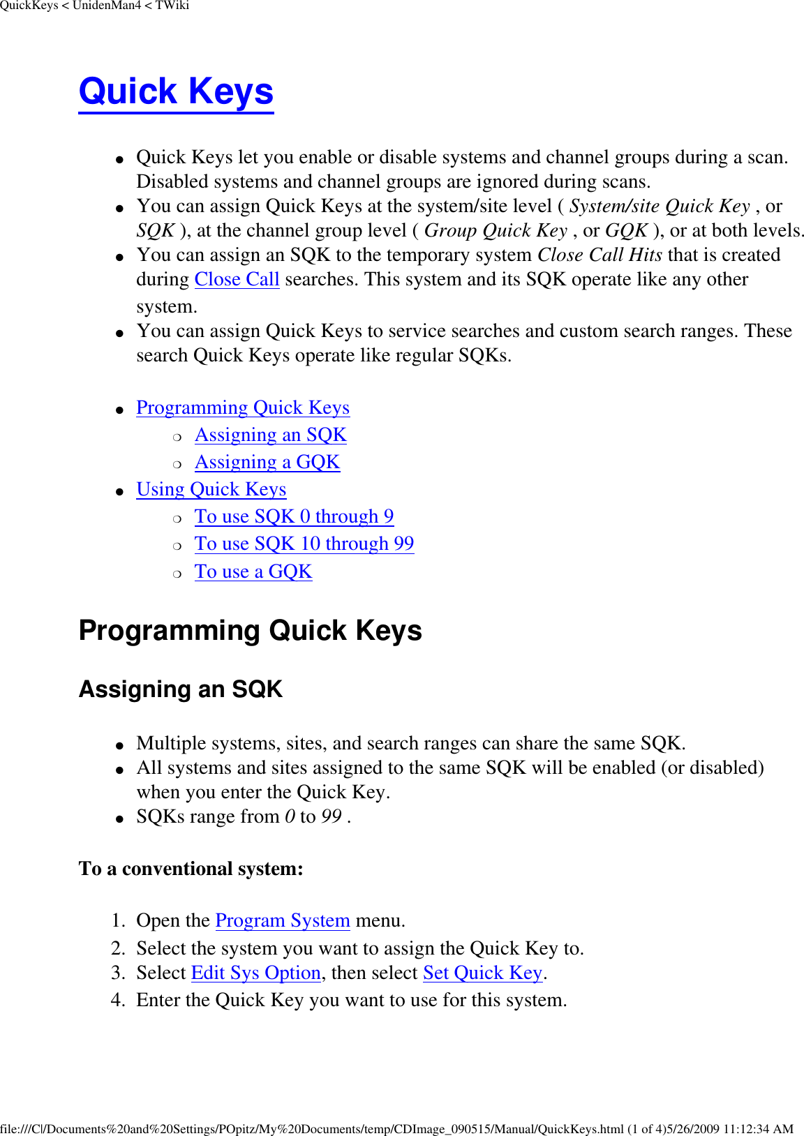 QuickKeys &lt; UnidenMan4 &lt; TWikiQuick Keys ●     Quick Keys let you enable or disable systems and channel groups during a scan. Disabled systems and channel groups are ignored during scans. ●     You can assign Quick Keys at the system/site level ( System/site Quick Key , or SQK ), at the channel group level ( Group Quick Key , or GQK ), or at both levels. ●     You can assign an SQK to the temporary system Close Call Hits that is created during Close Call searches. This system and its SQK operate like any other system. ●     You can assign Quick Keys to service searches and custom search ranges. These search Quick Keys operate like regular SQKs. ●     Programming Quick Keys ❍     Assigning an SQK ❍     Assigning a GQK ●     Using Quick Keys ❍     To use SQK 0 through 9 ❍     To use SQK 10 through 99 ❍     To use a GQK Programming Quick Keys Assigning an SQK ●     Multiple systems, sites, and search ranges can share the same SQK. ●     All systems and sites assigned to the same SQK will be enabled (or disabled) when you enter the Quick Key. ●     SQKs range from 0 to 99 . To a conventional system: 1.  Open the Program System menu. 2.  Select the system you want to assign the Quick Key to. 3.  Select Edit Sys Option, then select Set Quick Key. 4.  Enter the Quick Key you want to use for this system. file:///C|/Documents%20and%20Settings/POpitz/My%20Documents/temp/CDImage_090515/Manual/QuickKeys.html (1 of 4)5/26/2009 11:12:34 AM