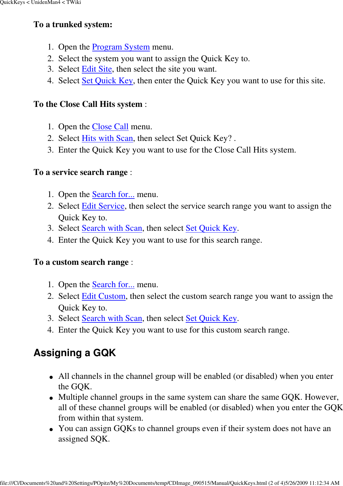 QuickKeys &lt; UnidenMan4 &lt; TWikiTo a trunked system: 1.  Open the Program System menu. 2.  Select the system you want to assign the Quick Key to. 3.  Select Edit Site, then select the site you want. 4.  Select Set Quick Key, then enter the Quick Key you want to use for this site. To the Close Call Hits system : 1.  Open the Close Call menu. 2.  Select Hits with Scan, then select Set Quick Key? . 3.  Enter the Quick Key you want to use for the Close Call Hits system. To a service search range : 1.  Open the Search for... menu. 2.  Select Edit Service, then select the service search range you want to assign the Quick Key to. 3.  Select Search with Scan, then select Set Quick Key. 4.  Enter the Quick Key you want to use for this search range. To a custom search range : 1.  Open the Search for... menu. 2.  Select Edit Custom, then select the custom search range you want to assign the Quick Key to. 3.  Select Search with Scan, then select Set Quick Key. 4.  Enter the Quick Key you want to use for this custom search range. Assigning a GQK ●     All channels in the channel group will be enabled (or disabled) when you enter the GQK. ●     Multiple channel groups in the same system can share the same GQK. However, all of these channel groups will be enabled (or disabled) when you enter the GQK from within that system. ●     You can assign GQKs to channel groups even if their system does not have an assigned SQK. file:///C|/Documents%20and%20Settings/POpitz/My%20Documents/temp/CDImage_090515/Manual/QuickKeys.html (2 of 4)5/26/2009 11:12:34 AM