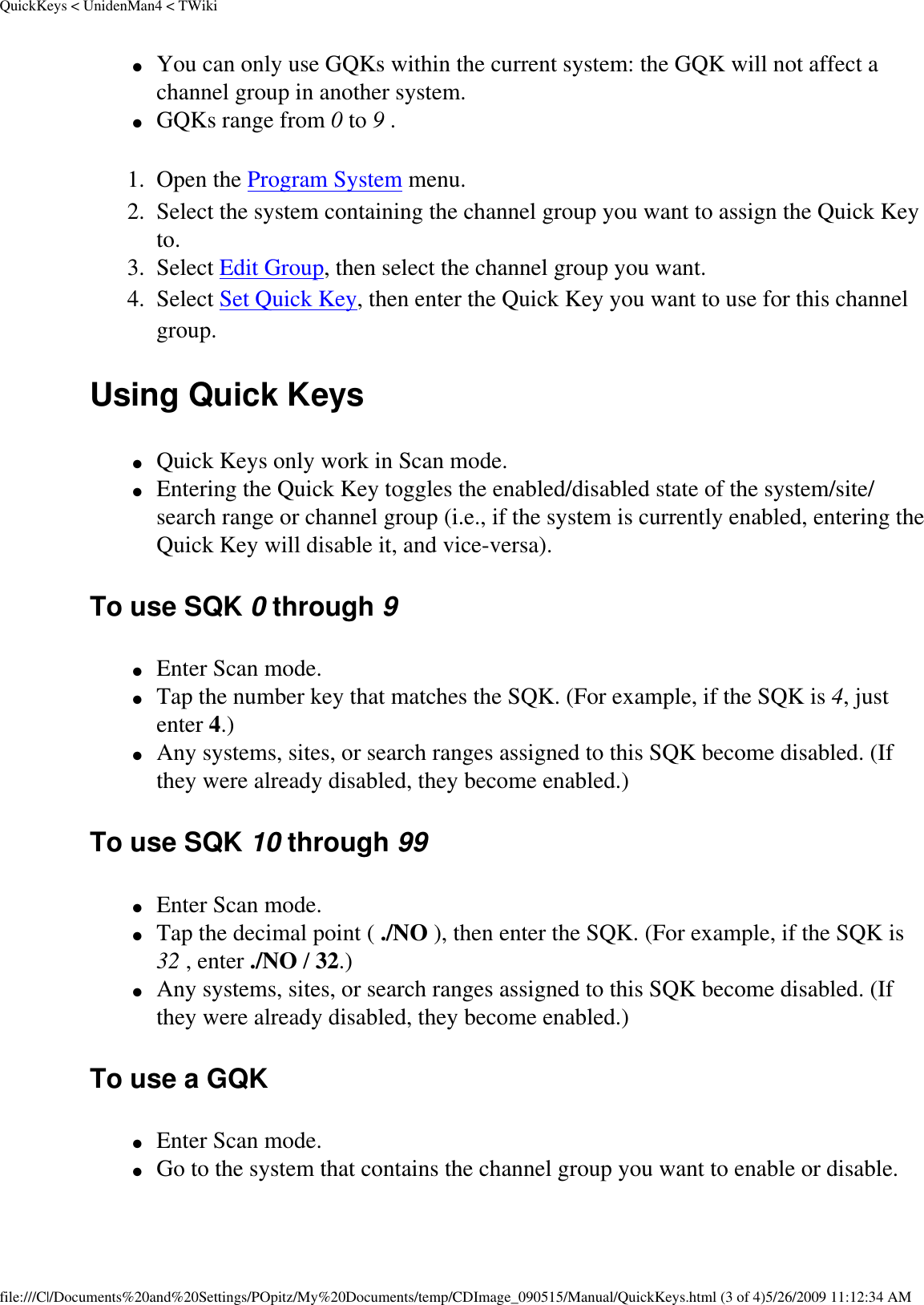 QuickKeys &lt; UnidenMan4 &lt; TWiki●     You can only use GQKs within the current system: the GQK will not affect a channel group in another system. ●     GQKs range from 0 to 9 . 1.  Open the Program System menu. 2.  Select the system containing the channel group you want to assign the Quick Key to. 3.  Select Edit Group, then select the channel group you want. 4.  Select Set Quick Key, then enter the Quick Key you want to use for this channel group. Using Quick Keys ●     Quick Keys only work in Scan mode. ●     Entering the Quick Key toggles the enabled/disabled state of the system/site/search range or channel group (i.e., if the system is currently enabled, entering the Quick Key will disable it, and vice-versa). To use SQK 0 through 9 ●     Enter Scan mode. ●     Tap the number key that matches the SQK. (For example, if the SQK is 4, just enter 4.) ●     Any systems, sites, or search ranges assigned to this SQK become disabled. (If they were already disabled, they become enabled.) To use SQK 10 through 99 ●     Enter Scan mode. ●     Tap the decimal point ( ./NO ), then enter the SQK. (For example, if the SQK is 32 , enter ./NO / 32.) ●     Any systems, sites, or search ranges assigned to this SQK become disabled. (If they were already disabled, they become enabled.) To use a GQK ●     Enter Scan mode. ●     Go to the system that contains the channel group you want to enable or disable. file:///C|/Documents%20and%20Settings/POpitz/My%20Documents/temp/CDImage_090515/Manual/QuickKeys.html (3 of 4)5/26/2009 11:12:34 AM