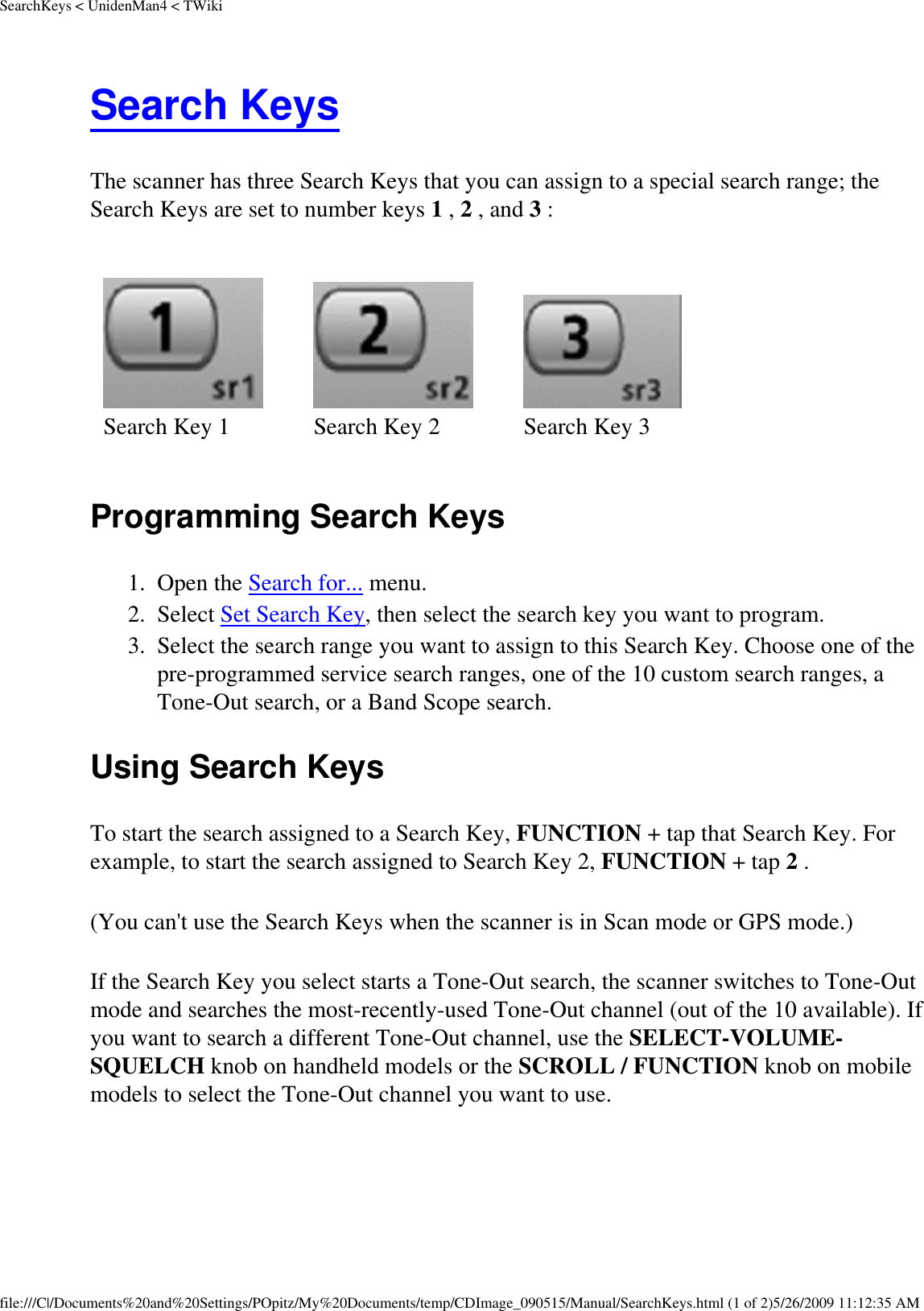 SearchKeys &lt; UnidenMan4 &lt; TWikiSearch Keys The scanner has three Search Keys that you can assign to a special search range; the Search Keys are set to number keys 1 , 2 , and 3 : Search Key 1 Search Key 2 Search Key 3Programming Search Keys 1.  Open the Search for... menu. 2.  Select Set Search Key, then select the search key you want to program. 3.  Select the search range you want to assign to this Search Key. Choose one of the pre-programmed service search ranges, one of the 10 custom search ranges, a Tone-Out search, or a Band Scope search. Using Search Keys To start the search assigned to a Search Key, FUNCTION + tap that Search Key. For example, to start the search assigned to Search Key 2, FUNCTION + tap 2 . (You can&apos;t use the Search Keys when the scanner is in Scan mode or GPS mode.) If the Search Key you select starts a Tone-Out search, the scanner switches to Tone-Out mode and searches the most-recently-used Tone-Out channel (out of the 10 available). If you want to search a different Tone-Out channel, use the SELECT-VOLUME-SQUELCH knob on handheld models or the SCROLL / FUNCTION knob on mobile models to select the Tone-Out channel you want to use. file:///C|/Documents%20and%20Settings/POpitz/My%20Documents/temp/CDImage_090515/Manual/SearchKeys.html (1 of 2)5/26/2009 11:12:35 AM