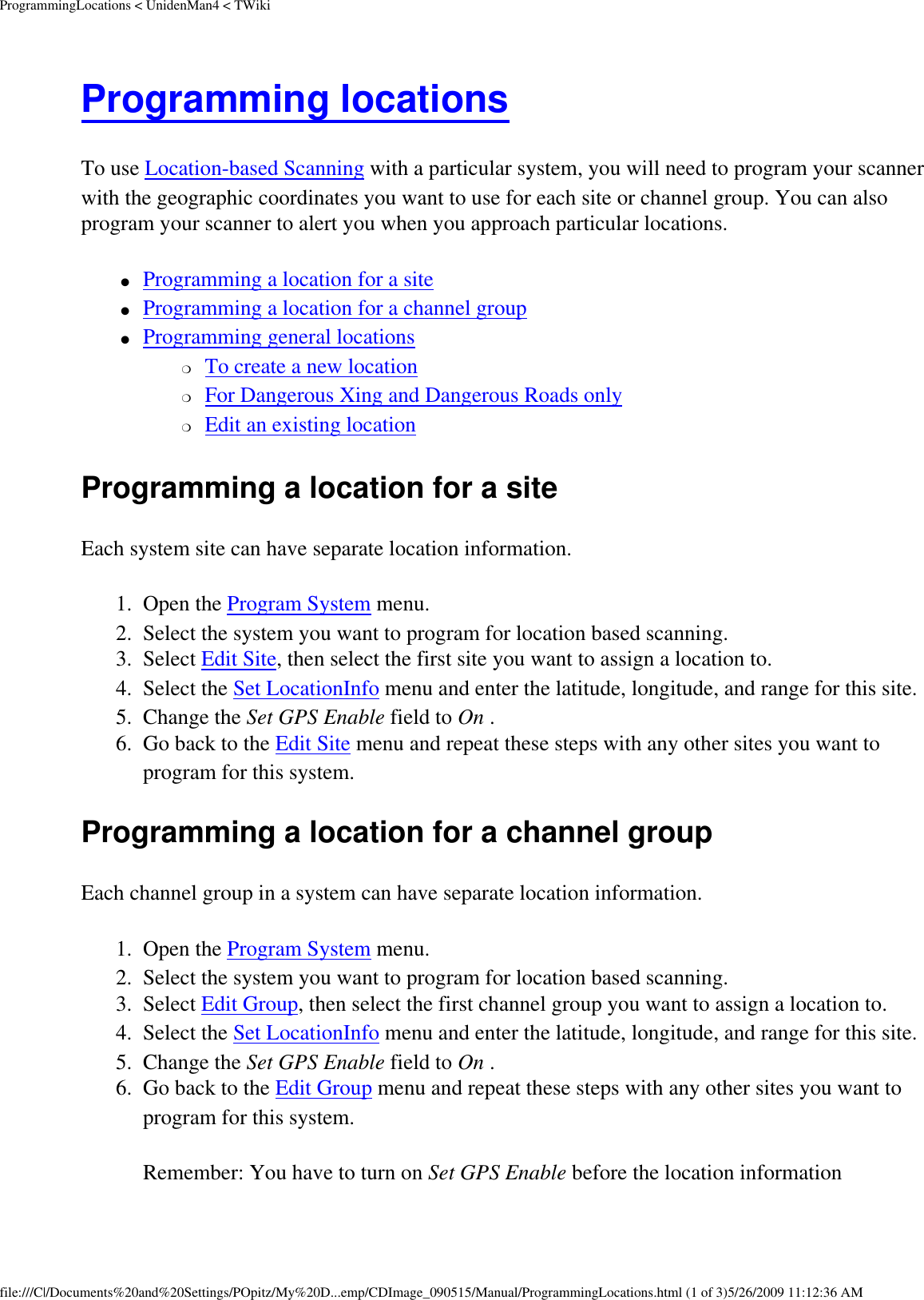 ProgrammingLocations &lt; UnidenMan4 &lt; TWikiProgramming locations To use Location-based Scanning with a particular system, you will need to program your scanner with the geographic coordinates you want to use for each site or channel group. You can also program your scanner to alert you when you approach particular locations. ●     Programming a location for a site ●     Programming a location for a channel group ●     Programming general locations ❍     To create a new location ❍     For Dangerous Xing and Dangerous Roads only ❍     Edit an existing location Programming a location for a site Each system site can have separate location information. 1.  Open the Program System menu. 2.  Select the system you want to program for location based scanning. 3.  Select Edit Site, then select the first site you want to assign a location to. 4.  Select the Set LocationInfo menu and enter the latitude, longitude, and range for this site. 5.  Change the Set GPS Enable field to On . 6.  Go back to the Edit Site menu and repeat these steps with any other sites you want to program for this system. Programming a location for a channel group Each channel group in a system can have separate location information. 1.  Open the Program System menu. 2.  Select the system you want to program for location based scanning. 3.  Select Edit Group, then select the first channel group you want to assign a location to. 4.  Select the Set LocationInfo menu and enter the latitude, longitude, and range for this site. 5.  Change the Set GPS Enable field to On . 6.  Go back to the Edit Group menu and repeat these steps with any other sites you want to program for this system. Remember: You have to turn on Set GPS Enable before the location information file:///C|/Documents%20and%20Settings/POpitz/My%20D...emp/CDImage_090515/Manual/ProgrammingLocations.html (1 of 3)5/26/2009 11:12:36 AM