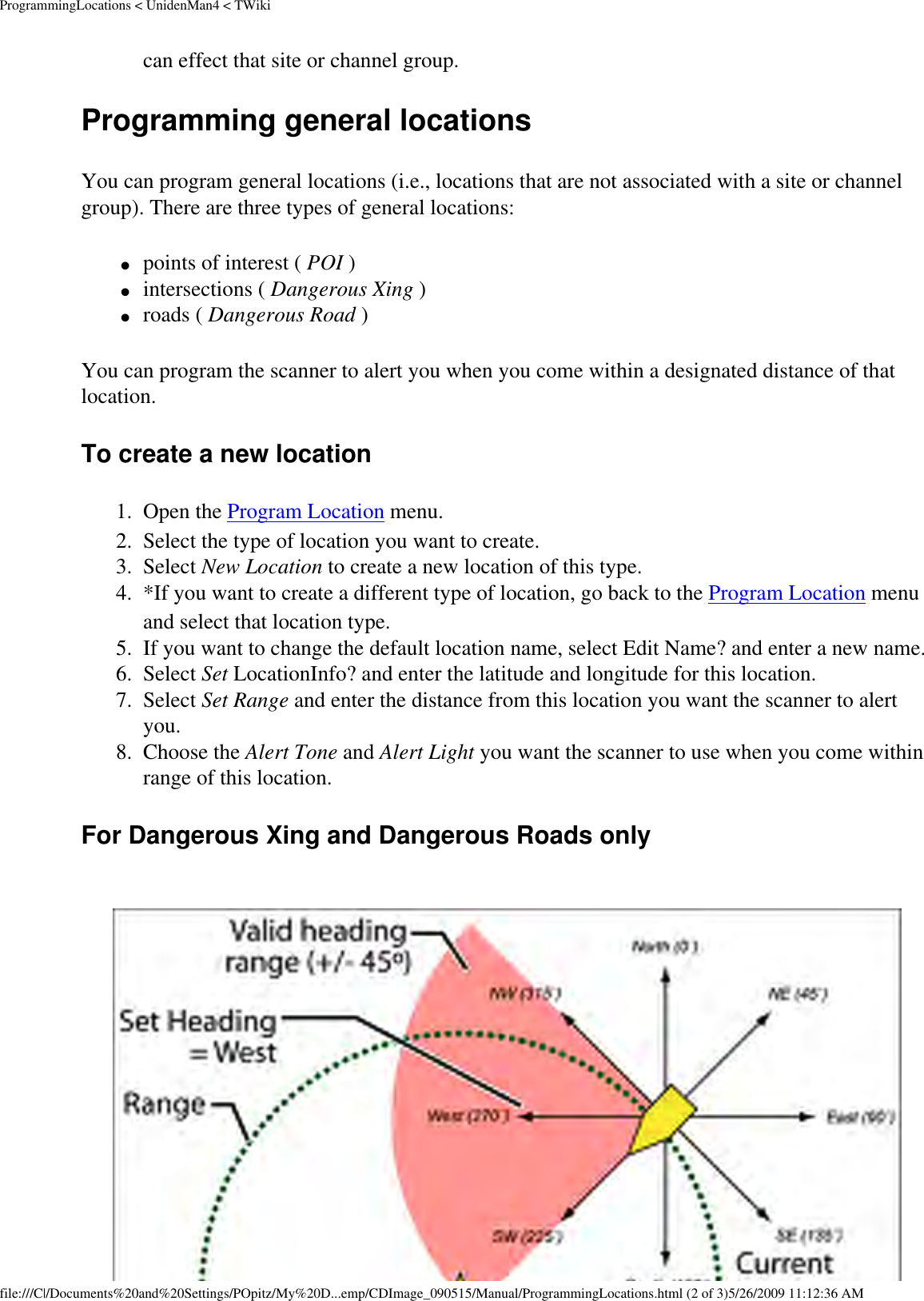 ProgrammingLocations &lt; UnidenMan4 &lt; TWikican effect that site or channel group. Programming general locations You can program general locations (i.e., locations that are not associated with a site or channel group). There are three types of general locations: ●     points of interest ( POI ) ●     intersections ( Dangerous Xing ) ●     roads ( Dangerous Road ) You can program the scanner to alert you when you come within a designated distance of that location. To create a new location 1.  Open the Program Location menu. 2.  Select the type of location you want to create. 3.  Select New Location to create a new location of this type. 4.  *If you want to create a different type of location, go back to the Program Location menu and select that location type. 5.  If you want to change the default location name, select Edit Name? and enter a new name. 6.  Select Set LocationInfo? and enter the latitude and longitude for this location. 7.  Select Set Range and enter the distance from this location you want the scanner to alert you. 8.  Choose the Alert Tone and Alert Light you want the scanner to use when you come within range of this location. For Dangerous Xing and Dangerous Roads only file:///C|/Documents%20and%20Settings/POpitz/My%20D...emp/CDImage_090515/Manual/ProgrammingLocations.html (2 of 3)5/26/2009 11:12:36 AM