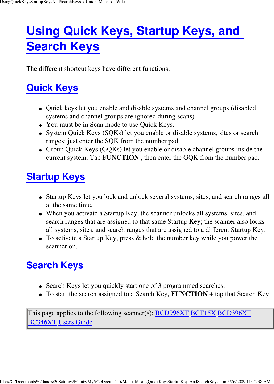 UsingQuickKeysStartupKeysAndSearchKeys &lt; UnidenMan4 &lt; TWikiUsing Quick Keys, Startup Keys, and Search Keys The different shortcut keys have different functions: Quick Keys ●     Quick keys let you enable and disable systems and channel groups (disabled systems and channel groups are ignored during scans). ●     You must be in Scan mode to use Quick Keys. ●     System Quick Keys (SQKs) let you enable or disable systems, sites or search ranges: just enter the SQK from the number pad. ●     Group Quick Keys (GQKs) let you enable or disable channel groups inside the current system: Tap FUNCTION , then enter the GQK from the number pad. Startup Keys ●     Startup Keys let you lock and unlock several systems, sites, and search ranges all at the same time. ●     When you activate a Startup Key, the scanner unlocks all systems, sites, and search ranges that are assigned to that same Startup Key; the scanner also locks all systems, sites, and search ranges that are assigned to a different Startup Key. ●     To activate a Startup Key, press &amp; hold the number key while you power the scanner on. Search Keys ●     Search Keys let you quickly start one of 3 programmed searches. ●     To start the search assigned to a Search Key, FUNCTION + tap that Search Key. This page applies to the following scanner(s): BCD996XT BCT15X BCD396XT BC346XT Users Guide file:///C|/Documents%20and%20Settings/POpitz/My%20Docu...515/Manual/UsingQuickKeysStartupKeysAndSearchKeys.html5/26/2009 11:12:38 AM