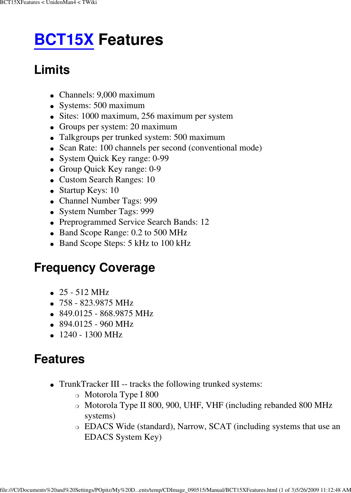 BCT15XFeatures &lt; UnidenMan4 &lt; TWikiBCT15X Features Limits ●     Channels: 9,000 maximum ●     Systems: 500 maximum ●     Sites: 1000 maximum, 256 maximum per system ●     Groups per system: 20 maximum ●     Talkgroups per trunked system: 500 maximum ●     Scan Rate: 100 channels per second (conventional mode) ●     System Quick Key range: 0-99 ●     Group Quick Key range: 0-9 ●     Custom Search Ranges: 10 ●     Startup Keys: 10 ●     Channel Number Tags: 999 ●     System Number Tags: 999 ●     Preprogrammed Service Search Bands: 12 ●     Band Scope Range: 0.2 to 500 MHz ●     Band Scope Steps: 5 kHz to 100 kHz Frequency Coverage ●     25 - 512 MHz ●     758 - 823.9875 MHz ●     849.0125 - 868.9875 MHz ●     894.0125 - 960 MHz ●     1240 - 1300 MHz Features ●     TrunkTracker III -- tracks the following trunked systems: ❍     Motorola Type I 800 ❍     Motorola Type II 800, 900, UHF, VHF (including rebanded 800 MHz systems) ❍     EDACS Wide (standard), Narrow, SCAT (including systems that use an EDACS System Key) file:///C|/Documents%20and%20Settings/POpitz/My%20D...ents/temp/CDImage_090515/Manual/BCT15XFeatures.html (1 of 3)5/26/2009 11:12:48 AM