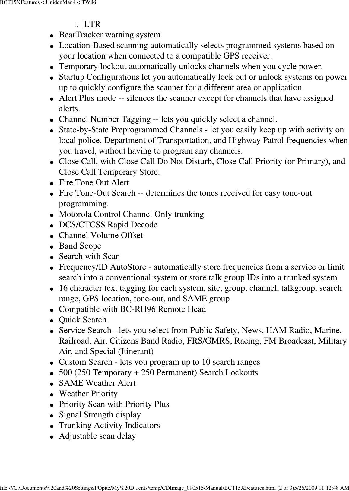 BCT15XFeatures &lt; UnidenMan4 &lt; TWiki❍     LTR ●     BearTracker warning system ●     Location-Based scanning automatically selects programmed systems based on your location when connected to a compatible GPS receiver. ●     Temporary lockout automatically unlocks channels when you cycle power. ●     Startup Configurations let you automatically lock out or unlock systems on power up to quickly configure the scanner for a different area or application. ●     Alert Plus mode -- silences the scanner except for channels that have assigned alerts. ●     Channel Number Tagging -- lets you quickly select a channel. ●     State-by-State Preprogrammed Channels - let you easily keep up with activity on local police, Department of Transportation, and Highway Patrol frequencies when you travel, without having to program any channels. ●     Close Call, with Close Call Do Not Disturb, Close Call Priority (or Primary), and Close Call Temporary Store. ●     Fire Tone Out Alert ●     Fire Tone-Out Search -- determines the tones received for easy tone-out programming. ●     Motorola Control Channel Only trunking ●     DCS/CTCSS Rapid Decode ●     Channel Volume Offset ●     Band Scope ●     Search with Scan ●     Frequency/ID AutoStore - automatically store frequencies from a service or limit search into a conventional system or store talk group IDs into a trunked system ●     16 character text tagging for each system, site, group, channel, talkgroup, search range, GPS location, tone-out, and SAME group ●     Compatible with BC-RH96 Remote Head ●     Quick Search ●     Service Search - lets you select from Public Safety, News, HAM Radio, Marine, Railroad, Air, Citizens Band Radio, FRS/GMRS, Racing, FM Broadcast, Military Air, and Special (Itinerant) ●     Custom Search - lets you program up to 10 search ranges ●     500 (250 Temporary + 250 Permanent) Search Lockouts ●     SAME Weather Alert ●     Weather Priority ●     Priority Scan with Priority Plus ●     Signal Strength display ●     Trunking Activity Indicators ●     Adjustable scan delay file:///C|/Documents%20and%20Settings/POpitz/My%20D...ents/temp/CDImage_090515/Manual/BCT15XFeatures.html (2 of 3)5/26/2009 11:12:48 AM
