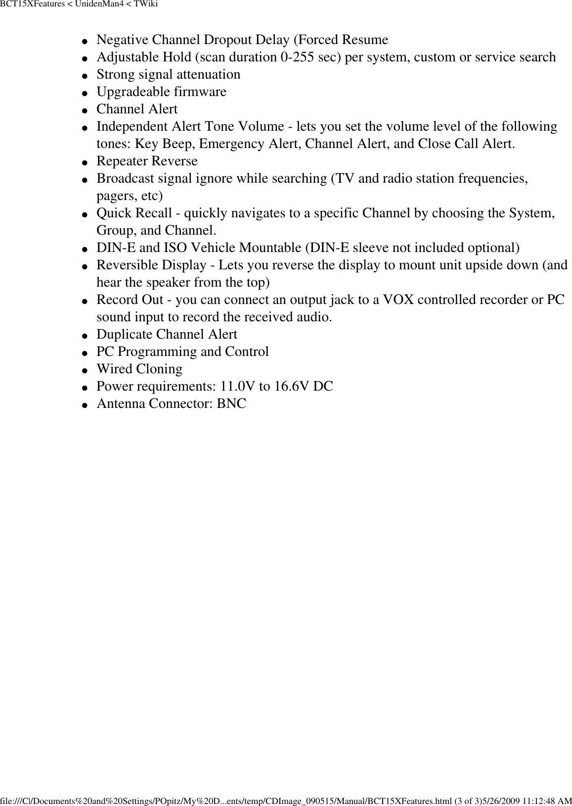 BCT15XFeatures &lt; UnidenMan4 &lt; TWiki●     Negative Channel Dropout Delay (Forced Resume ●     Adjustable Hold (scan duration 0-255 sec) per system, custom or service search ●     Strong signal attenuation ●     Upgradeable firmware ●     Channel Alert ●     Independent Alert Tone Volume - lets you set the volume level of the following tones: Key Beep, Emergency Alert, Channel Alert, and Close Call Alert. ●     Repeater Reverse ●     Broadcast signal ignore while searching (TV and radio station frequencies, pagers, etc) ●     Quick Recall - quickly navigates to a specific Channel by choosing the System, Group, and Channel. ●     DIN-E and ISO Vehicle Mountable (DIN-E sleeve not included optional) ●     Reversible Display - Lets you reverse the display to mount unit upside down (and hear the speaker from the top) ●     Record Out - you can connect an output jack to a VOX controlled recorder or PC sound input to record the received audio. ●     Duplicate Channel Alert ●     PC Programming and Control ●     Wired Cloning ●     Power requirements: 11.0V to 16.6V DC ●     Antenna Connector: BNC file:///C|/Documents%20and%20Settings/POpitz/My%20D...ents/temp/CDImage_090515/Manual/BCT15XFeatures.html (3 of 3)5/26/2009 11:12:48 AM