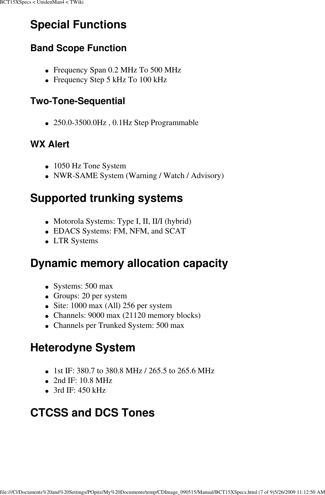 BCT15XSpecs &lt; UnidenMan4 &lt; TWikiSpecial Functions Band Scope Function ●     Frequency Span 0.2 MHz To 500 MHz ●     Frequency Step 5 kHz To 100 kHz Two-Tone-Sequential ●     250.0-3500.0Hz , 0.1Hz Step Programmable WX Alert ●     1050 Hz Tone System ●     NWR-SAME System (Warning / Watch / Advisory) Supported trunking systems ●     Motorola Systems: Type I, II, II/I (hybrid) ●     EDACS Systems: FM, NFM, and SCAT ●     LTR Systems Dynamic memory allocation capacity ●     Systems: 500 max ●     Groups: 20 per system ●     Site: 1000 max (All) 256 per system ●     Channels: 9000 max (21120 memory blocks) ●     Channels per Trunked System: 500 max Heterodyne System ●     1st IF: 380.7 to 380.8 MHz / 265.5 to 265.6 MHz ●     2nd IF: 10.8 MHz ●     3rd IF: 450 kHz CTCSS and DCS Tones  file:///C|/Documents%20and%20Settings/POpitz/My%20Documents/temp/CDImage_090515/Manual/BCT15XSpecs.html (7 of 9)5/26/2009 11:12:50 AM