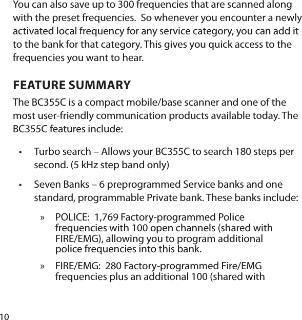 10You can also save up to 300 frequencies that are scanned along with the preset frequencies.  So whenever you encounter a newly activated local frequency for any service category, you can add it to the bank for that category. This gives you quick access to the frequencies you want to hear. FEATURE SUMMARYThe BC355C is a compact mobile/base scanner and one of the most user-friendly communication products available today. The BC355C features include: Turbo search – Allows your BC355C to search 180 steps per second. (5 kHz step band only) Seven Banks – 6 preprogrammed Service banks and one standard, programmable Private bank. These banks include: POLICE:   1,769 Factory-programmed Police frequencies with 100 open channels (shared with FIRE/EMG), allowing you to program additional police frequencies into this bank. FIRE/EMG:  280 Factory-programmed Fire/EMG frequencies plus an additional 100 (shared with ••»»