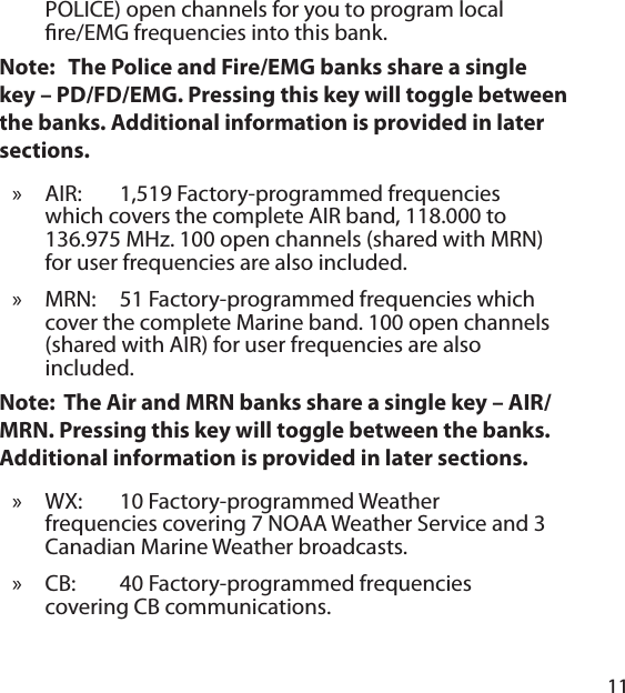 11POLICE) open channels for you to program local  re/EMG frequencies into this bank. Note:   The Police and Fire/EMG banks share a single key – PD/FD/EMG. Pressing this key will toggle between the banks. Additional information is provided in later sections.AIR: 1,519 Factory-programmed frequencies which covers the complete AIR band, 118.000 to 136.975 MHz. 100 open channels (shared with MRN) for user frequencies are also included.MRN:   51 Factory-programmed frequencies which cover the complete Marine band. 100 open channels (shared with AIR) for user frequencies are also included.Note:  The Air and MRN banks share a single key – AIR/MRN. Pressing this key will toggle between the banks. Additional information is provided in later sections.WX: 10 Factory-programmed Weather frequencies covering 7 NOAA Weather Service and 3 Canadian Marine Weather broadcasts. CB: 40 Factory-programmed frequencies covering CB communications. »»»»