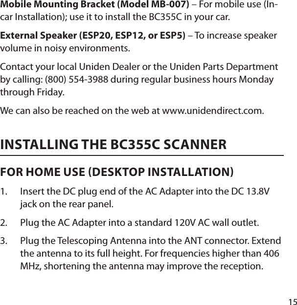 15Mobile Mounting Bracket (Model MB-007) – For mobile use (In-car Installation); use it to install the BC355C in your car. External Speaker (ESP20, ESP12, or ESP5) – To increase speaker volume in noisy environments. Contact your local Uniden Dealer or the Uniden Parts Department by calling: (800) 554-3988 during regular business hours Monday through Friday.We can also be reached on the web at www.unidendirect.com.INSTALLING THE BC355C SCANNERFOR HOME USE DESKTOP INSTALLATION Insert the DC plug end of the AC Adapter into the DC 13.8V jack on the rear panel. Plug the AC Adapter into a standard 120V AC wall outlet. Plug the Telescoping Antenna into the ANT connector. Extend the antenna to its full height. For frequencies higher than 406 MHz, shortening the antenna may improve the reception. 1.2.3.