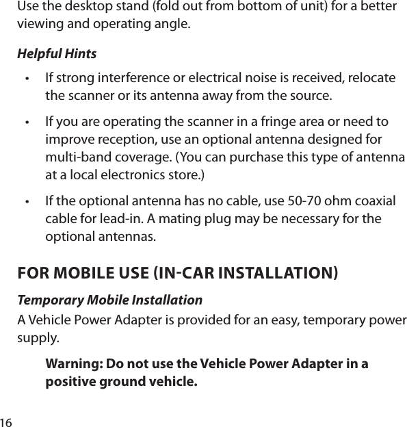16Use the desktop stand (fold out from bottom of unit) for a better viewing and operating angle. Helpful Hints If strong interference or electrical noise is received, relocate the scanner or its antenna away from the source. If you are operating the scanner in a fringe area or need to improve reception, use an optional antenna designed for multi-band coverage. (You can purchase this type of antenna at a local electronics store.) If the optional antenna has no cable, use 50-70 ohm coaxial cable for lead-in. A mating plug may be necessary for the optional antennas. FOR MOBILE USE INCAR INSTALLATION Temporary Mobile InstallationA Vehicle Power Adapter is provided for an easy, temporary power supply. Warning: Do not use the Vehicle Power Adapter in a positive ground vehicle. •••