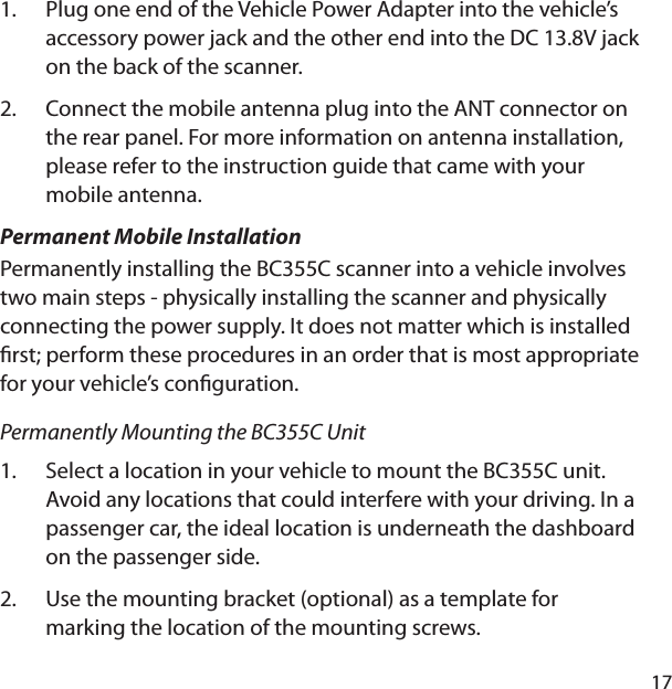 17Plug one end of the Vehicle Power Adapter into the vehicle’s accessory power jack and the other end into the DC 13.8V jack on the back of the scanner.Connect the mobile antenna plug into the ANT connector on the rear panel. For more information on antenna installation, please refer to the instruction guide that came with your mobile antenna.Permanent Mobile InstallationPermanently installing the BC355C scanner into a vehicle involves two main steps - physically installing the scanner and physically connecting the power supply. It does not matter which is installed  rst; perform these procedures in an order that is most appropriate for your vehicle’s con guration.Permanently Mounting the BC355C UnitSelect a location in your vehicle to mount the BC355C unit. Avoid any locations that could interfere with your driving. In a passenger car, the ideal location is underneath the dashboard on the passenger side. Use the mounting bracket (optional) as a template for marking the location of the mounting screws. 1.2.1.2.