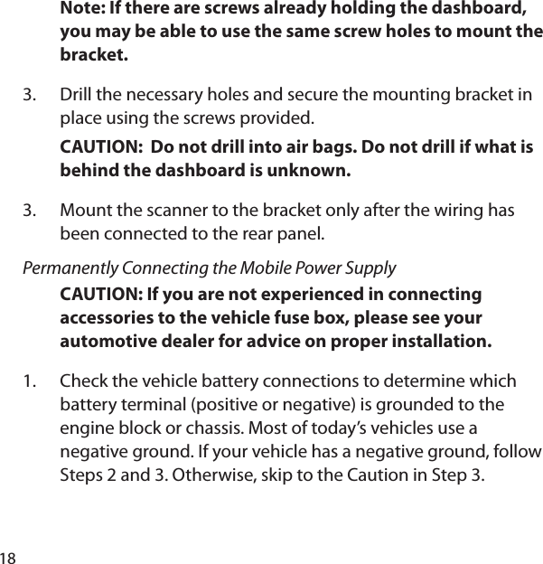 18Note: If there are screws already holding the dashboard, you may be able to use the same screw holes to mount the bracket. Drill the necessary holes and secure the mounting bracket in place using the screws provided. CAUTION:  Do not drill into air bags. Do not drill if what is behind the dashboard is unknown.Mount the scanner to the bracket only after the wiring has been connected to the rear panel. Permanently Connecting the Mobile Power SupplyCAUTION: If you are not experienced in connecting accessories to the vehicle fuse box, please see your automotive dealer for advice on proper installation. Check the vehicle battery connections to determine which battery terminal (positive or negative) is grounded to the engine block or chassis. Most of today’s vehicles use a negative ground. If your vehicle has a negative ground, follow Steps 2 and 3. Otherwise, skip to the Caution in Step 3. 3.3.1.