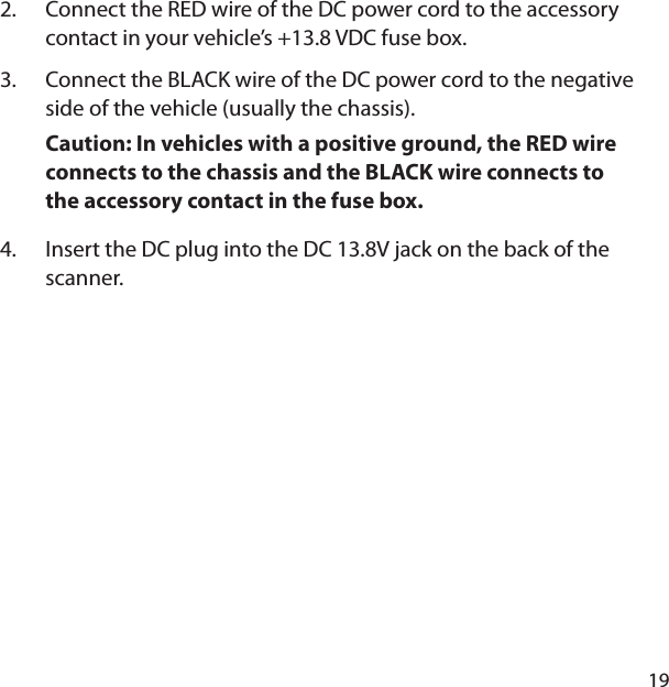 19Connect the RED wire of the DC power cord to the accessory contact in your vehicle’s +13.8 VDC fuse box. Connect the BLACK wire of the DC power cord to the negative side of the vehicle (usually the chassis). Caution: In vehicles with a positive ground, the RED wire connects to the chassis and the BLACK wire connects to the accessory contact in the fuse box. Insert the DC plug into the DC 13.8V jack on the back of the scanner. 2.3.4.