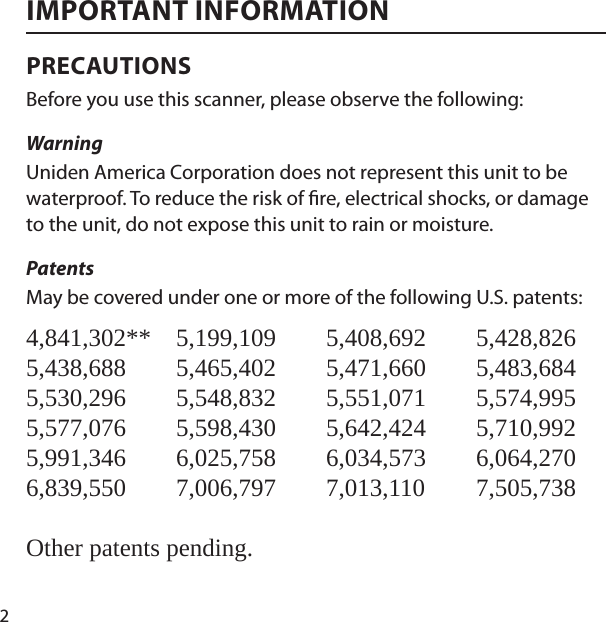 2IMPORTANT INFORMATIONPRECAUTIONSBefore you use this scanner, please observe the following: Warning Uniden America Corporation does not represent this unit to be waterproof. To reduce the risk of  re, electrical shocks, or damage to the unit, do not expose this unit to rain or moisture. PatentsMay be covered under one or more of the following U.S. patents: 4,841,302** 5,199,109 5,408,692 5,428,826 5,438,688 5,465,402 5,471,660 5,483,684 5,530,296 5,548,832 5,551,071 5,574,995 5,577,076 5,598,430 5,642,424 5,710,992 5,991,346 6,025,758 6,034,573 6,064,270 6,839,550 7,006,797 7,013,110 7,505,738Other patents pending.