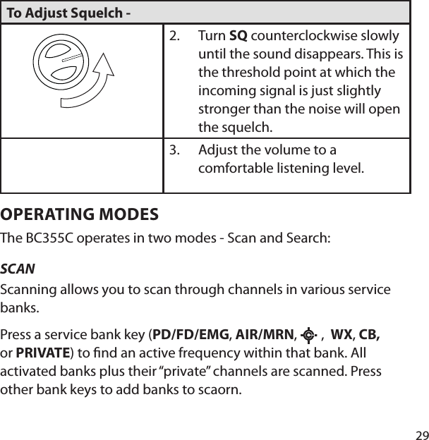 29To Adjust Squelch -        Turn SQ counterclockwise slowly until the sound disappears. This is the threshold point at which the incoming signal is just slightly stronger than the noise will open the squelch. 2.Adjust the volume to a comfortable listening level. 3.OPERATING MODESThe BC355C operates in two modes - Scan and Search: SCAN Scanning allows you to scan through channels in various service banks.Press a service bank key (PD/FD/EMG, AIR/MRN,   ,  WX, CB, or PRIVATE) to  nd an active frequency within that bank. All activated banks plus their “private” channels are scanned. Press other bank keys to add banks to scaorn.