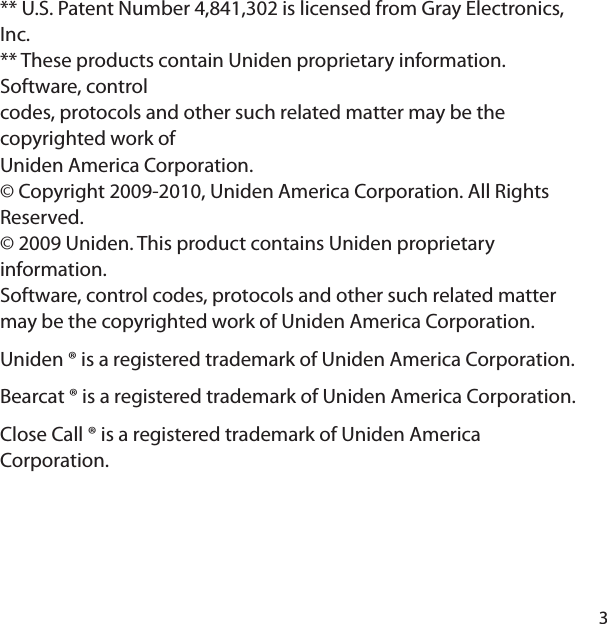 3** U.S. Patent Number 4,841,302 is licensed from Gray Electronics, Inc.** These products contain Uniden proprietary information. Software, controlcodes, protocols and other such related matter may be the copyrighted work ofUniden America Corporation.© Copyright 2009-2010, Uniden America Corporation. All Rights Reserved.© 2009 Uniden. This product contains Uniden proprietary information.Software, control codes, protocols and other such related matter may be the copyrighted work of Uniden America Corporation.Uniden ® is a registered trademark of Uniden America Corporation.Bearcat ® is a registered trademark of Uniden America Corporation.Close Call ® is a registered trademark of Uniden America Corporation.