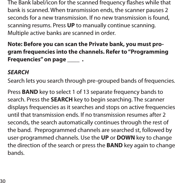 30The Bank label/icon for the scanned frequency  ashes while that bank is scanned. When transmission ends, the scanner pauses 2 seconds for a new transmission. If no new transmission is found, scanning resums. Press UP to manually continue scanning. Multiple active banks are scanned in order.  Note: Before you can scan the Private bank, you must pro-gram frequencies into the channels. Refer to “Programming Frequencies” on page ____  .SEARCHSearch lets you search through pre-grouped bands of frequencies. Press BAND key to select 1 of 13 separate frequency bands to search. Press the SEARCH key to begin searching. The scanner displays frequencies as it searches and stops on active frequencies until that transmission ends. If no transmission resumes after 2 seconds, the search automatically continues through the rest of the band.  Preprogrammed channels are searched st, followed by user-programmed channels. Use the UP or DOWN key to change the direction of the search or press the BAND key again to change bands.