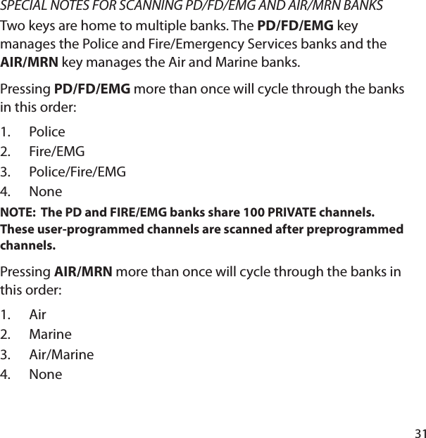 31SPECIAL NOTES FOR SCANNING PD/FD/EMG AND AIR/MRN BANKSTwo keys are home to multiple banks. The PD/FD/EMG key manages the Police and Fire/Emergency Services banks and the AIR/MRN key manages the Air and Marine banks. Pressing PD/FD/EMG more than once will cycle through the banks in this order:PoliceFire/EMG Police/Fire/EMGNoneNOTE:  The PD and FIRE/EMG banks share 100 PRIVATE channels.  These user-programmed channels are scanned after preprogrammed channels.Pressing AIR/MRN more than once will cycle through the banks in this order:Air MarineAir/Marine None1.2.3.4.1.2.3.4.