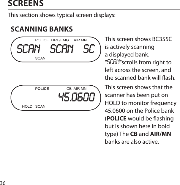 36SCREENSThis section shows typical screen displays:SCANNING BANKS  POLICE  FIRE/EMG     AIR MNscan   scan   sc SCANThis screen shows BC355C is actively scanning a displayed bank. “SCAN“scrolls from right to left across the screen, and the scanned bank will  ash. POLICE                 CB  AIR MN45.0600  HOLD  SCANThis screen shows that the scanner has been put on HOLD to monitor frequency 45.0600 on the Police bank (POLICE would be  ashing but is shown here in bold type) The CB and AIR/MN banks are also active.