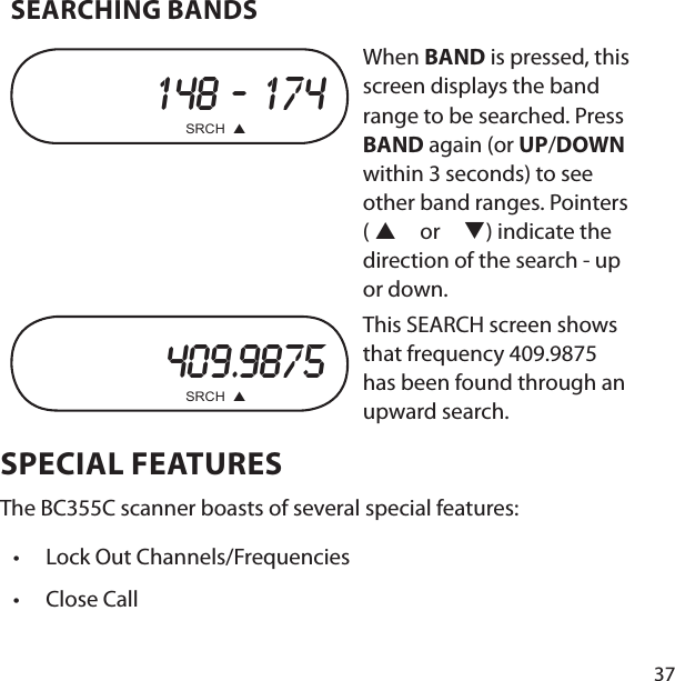 37SEARCHING BANDS 148 ‐ 174      SRCH  When BAND is pressed, this screen displays the band range to be searched. Press BAND again (or UP/DOWN within 3 seconds) to see other band ranges. Pointers (  or ) indicate the direction of the search - up or down.409.9875      SRCH  This SEARCH screen shows that frequency 409.9875 has been found through an upward search.SPECIAL FEATURESThe BC355C scanner boasts of several special features:Lock Out Channels/FrequenciesClose Call••