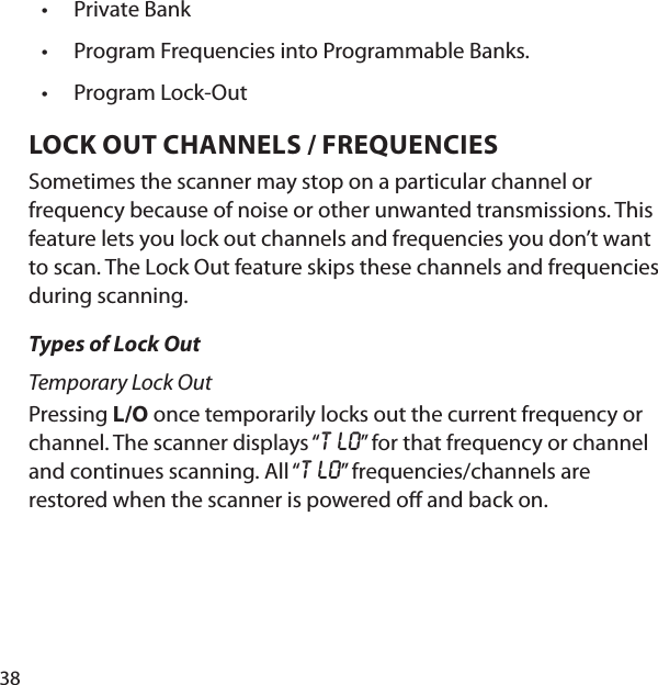 38Private BankProgram Frequencies into Programmable Banks.Program Lock-OutLOCK OUT CHANNELS / FREQUENCIES  Sometimes the scanner may stop on a particular channel or frequency because of noise or other unwanted transmissions. This feature lets you lock out channels and frequencies you don’t want to scan. The Lock Out feature skips these channels and frequencies during scanning. Types of Lock OutTemporary Lock OutPressing L/O once temporarily locks out the current frequency or channel. The scanner displays “T LO” for that frequency or channel and continues scanning. All “T LO” frequencies/channels are restored when the scanner is powered o  and back on.•••