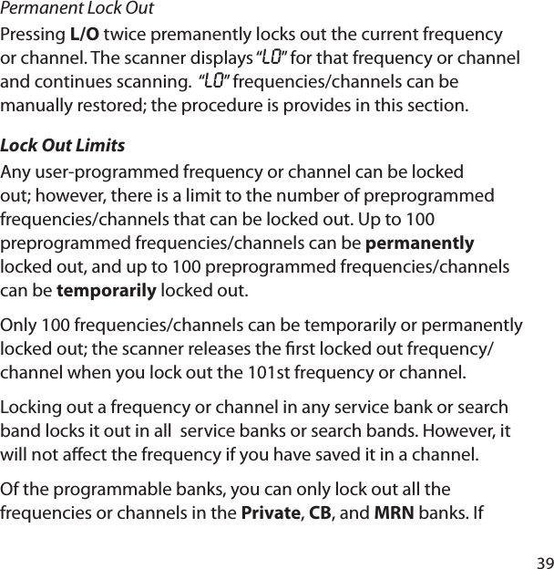 39Permanent Lock OutPressing L/O twice premanently locks out the current frequency or channel. The scanner displays “LO” for that frequency or channel and continues scanning.  “LO” frequencies/channels can be manually restored; the procedure is provides in this section.Lock Out LimitsAny user-programmed frequency or channel can be locked out; however, there is a limit to the number of preprogrammed frequencies/channels that can be locked out. Up to 100 preprogrammed frequencies/channels can be permanently locked out, and up to 100 preprogrammed frequencies/channels can be temporarily locked out. Only 100 frequencies/channels can be temporarily or permanently locked out; the scanner releases the  rst locked out frequency/channel when you lock out the 101st frequency or channel.Locking out a frequency or channel in any service bank or search band locks it out in all  service banks or search bands. However, it will not a ect the frequency if you have saved it in a channel.Of the programmable banks, you can only lock out all the frequencies or channels in the Private, CB, and MRN banks. If 