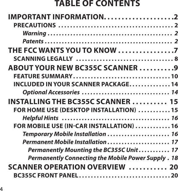 4TABLE OF CONTENTSIMPORTANT INFORMATION . . . . . . . . . . . . . . . . . . . .2PRECAUTIONS  . . . . . . . . . . . . . . . . . . . . . . . . . . . . . . . . . . . . . . . 2Warning  . . . . . . . . . . . . . . . . . . . . . . . . . . . . . . . . . . . . . . . . . . . .  2Patents . . . . . . . . . . . . . . . . . . . . . . . . . . . . . . . . . . . . . . . . . . . . .  2THE FCC WANTS YOU TO KNOW . . . . . . . . . . . . . . . .7SCANNING LEGALLY   . . . . . . . . . . . . . . . . . . . . . . . . . . . . . . . . . 8ABOUT YOUR NEW BC355C SCANNER . . . . . . . . . .9FEATURE SUMMARY . . . . . . . . . . . . . . . . . . . . . . . . . . . . . . . . . 10INCLUDED IN YOUR SCANNER PACKAGE . . . . . . . . . . . . . . 14Optional Accessories  . . . . . . . . . . . . . . . . . . . . . . . . . . . . . . . 14INSTALLING THE BC355C SCANNER . . . . . . . . . .  15FOR HOME USE DESKTOP INSTALLATION  . . . . . . . . . . . 15Helpful Hints   . . . . . . . . . . . . . . . . . . . . . . . . . . . . . . . . . . . . . . 16FOR MOBILE USE INCAR INSTALLATION  . . . . . . . . . . . . 16Temporary Mobile Installation . . . . . . . . . . . . . . . . . . . . . . 16Permanent Mobile Installation . . . . . . . . . . . . . . . . . . . . . . 17Permanently Mounting the BC355C Unit . . . . . . . . . . . 17Permanently Connecting the Mobile Power Supply .  18SCANNER OPERATION OVERVIEW  . . . . . . . . . . .  20BC355C FRONT PANEL . . . . . . . . . . . . . . . . . . . . . . . . . . . . . . . 20