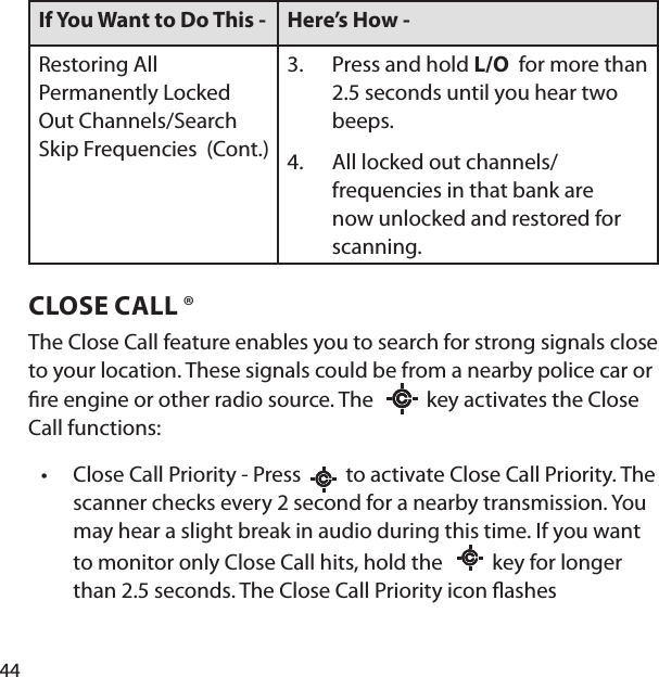 44If You Want to Do This -  Here’s How - Restoring All Permanently Locked Out Channels/Search Skip Frequencies  (Cont.)Press and hold L/O  for more than 2.5 seconds until you hear two beeps. All locked out channels/frequencies in that bank are now unlocked and restored for scanning.3.4.CLOSE CALL ®The Close Call feature enables you to search for strong signals close to your location. These signals could be from a nearby police car or  re engine or other radio source. The    key activates the Close Call functions:Close Call Priority - Press     to activate Close Call Priority. The scanner checks every 2 second for a nearby transmission. You may hear a slight break in audio during this time. If you want to monitor only Close Call hits, hold the      key for longer than 2.5 seconds. The Close Call Priority icon  ashes•
