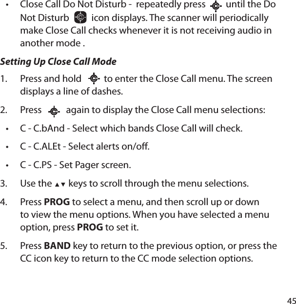 45Close Call Do Not Disturb -  repeatedly press     until the Do Not Disturb     icon displays. The scanner will periodically make Close Call checks whenever it is not receiving audio in another mode .Setting Up Close Call ModePress and hold      to enter the Close Call menu. The screen displays a line of dashes. Press       again to display the Close Call menu selections:C - C.bAnd - Select which bands Close Call will check.C - C.ALEt - Select alerts on/o .C - C.PS - Set Pager screen.Use the ▲▼ keys to scroll through the menu selections.Press PROG to select a menu, and then scroll up or down to view the menu options. When you have selected a menu option, press PROG to set it.Press BAND key to return to the previous option, or press the CC icon key to return to the CC mode selection options. •1.2.•••3.4.5.