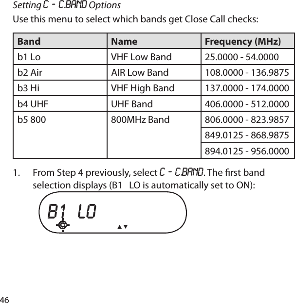 46Setting C ‐ C.bAnd OptionsUse this menu to select which bands get Close Call checks:Band Name Frequency (MHz)b1 Lo VHF Low Band 25.0000 - 54.0000b2 Air AIR Low Band 108.0000 - 136.9875b3 Hi VHF High Band 137.0000 - 174.0000b4 UHF UHF Band 406.0000 - 512.0000b5 800 800MHz Band 806.0000 - 823.9857849.0125 - 868.9875894.0125 - 956.0000From Step 4 previously, select C ‐ C.bAnd. The  rst band selection displays (B1   LO is automatically set to ON): b1  lo   ▲▼ 1.