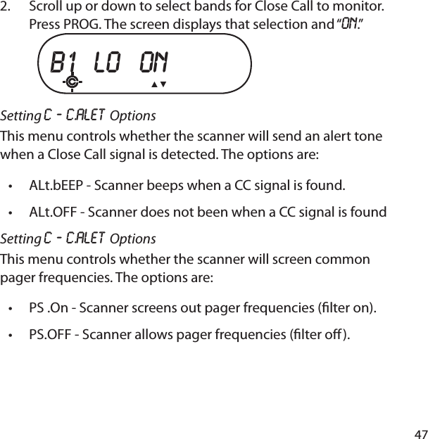 47Scroll up or down to select bands for Close Call to monitor. Press PROG. The screen displays that selection and “On.”  b1  lo   on   ▲▼ Setting C ‐ C.ALEt OptionsThis menu controls whether the scanner will send an alert tone when a Close Call signal is detected. The options are:ALt.bEEP - Scanner beeps when a CC signal is found.ALt.OFF - Scanner does not been when a CC signal is found Setting C ‐ C.ALEt OptionsThis menu controls whether the scanner will screen common pager frequencies. The options are:PS .On - Scanner screens out pager frequencies ( lter on).PS.OFF - Scanner allows pager frequencies ( lter o ).2.••••