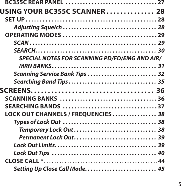 5BC355C REAR PANEL  . . . . . . . . . . . . . . . . . . . . . . . . . . . . . . . . 27USING YOUR BC355C SCANNER . . . . . . . . . . . . . .  28SET UP . . . . . . . . . . . . . . . . . . . . . . . . . . . . . . . . . . . . . . . . . . . . . . 28Adjusting Squelch  . . . . . . . . . . . . . . . . . . . . . . . . . . . . . . . . . .  28OPERATING MODES . . . . . . . . . . . . . . . . . . . . . . . . . . . . . . . . . 29SCAN  . . . . . . . . . . . . . . . . . . . . . . . . . . . . . . . . . . . . . . . . . . . . . . 29SEARCH . . . . . . . . . . . . . . . . . . . . . . . . . . . . . . . . . . . . . . . . . . . . 30SPECIAL NOTES FOR SCANNING PD/FD/EMG AND AIR/MRN BANKS . . . . . . . . . . . . . . . . . . . . . . . . . . . . . . . . . . . . . .  31Scanning Service Bank Tips . . . . . . . . . . . . . . . . . . . . . . . . . 32Searching Band Tips . . . . . . . . . . . . . . . . . . . . . . . . . . . . . . . .  35SCREENS. . . . . . . . . . . . . . . . . . . . . . . . . . . . . . . . . . . .  36SCANNING BANKS  . . . . . . . . . . . . . . . . . . . . . . . . . . . . . . . . . . 36SEARCHING BANDS  . . . . . . . . . . . . . . . . . . . . . . . . . . . . . . . . . 37LOCK OUT CHANNELS / FREQUENCIES  . . . . . . . . . . . . . . . . 38Types of Lock Out  . . . . . . . . . . . . . . . . . . . . . . . . . . . . . . . . . . 38Temporary Lock Out . . . . . . . . . . . . . . . . . . . . . . . . . . . . . . 38Permanent Lock Out . . . . . . . . . . . . . . . . . . . . . . . . . . . . . . 39Lock Out Limits . . . . . . . . . . . . . . . . . . . . . . . . . . . . . . . . . . . . . 39Lock Out Tips  . . . . . . . . . . . . . . . . . . . . . . . . . . . . . . . . . . . . . .  40CLOSE CALL ® . . . . . . . . . . . . . . . . . . . . . . . . . . . . . . . . . . . . . . . . . . . . 44Setting Up Close Call Mode . . . . . . . . . . . . . . . . . . . . . . . . . .  45