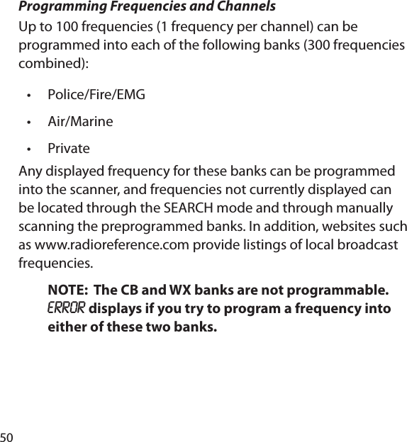 50Programming Frequencies and ChannelsUp to 100 frequencies (1 frequency per channel) can be programmed into each of the following banks (300 frequencies combined):Police/Fire/EMGAir/MarinePrivateAny displayed frequency for these banks can be programmed into the scanner, and frequencies not currently displayed can be located through the SEARCH mode and through manually scanning the preprogrammed banks. In addition, websites such as www.radioreference.com provide listings of local broadcast frequencies.NOTE:  The CB and WX banks are not programmable.  ERROR displays if you try to program a frequency into either of these two banks.•••