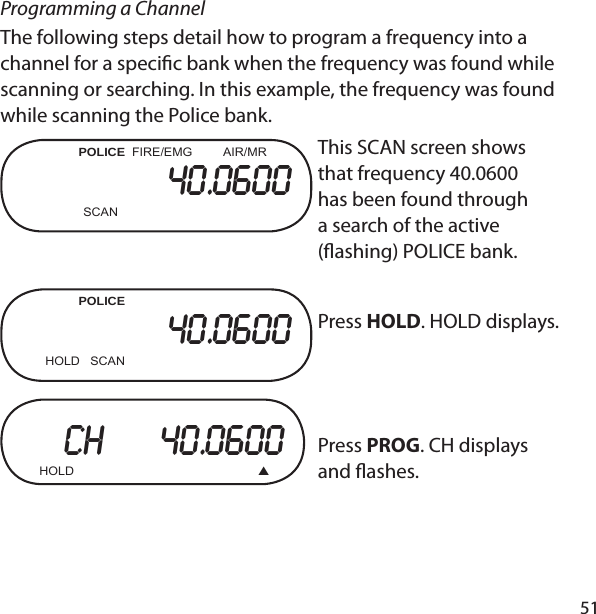 51Programming a ChannelThe following steps detail how to program a frequency into a channel for a speci c bank when the frequency was found while scanning or searching. In this example, the frequency was found while scanning the Police bank.          POLICE  FIRE/EMG         AIR/MR40.0600    SCANThis SCAN screen shows that frequency 40.0600 has been found through a search of the active ( ashing) POLICE bank.            POLICE  40.0600       HOLD   SCAN Press HOLD. HOLD displays. CH     40.0600  HOLD      Press PROG. CH displays and  ashes. 