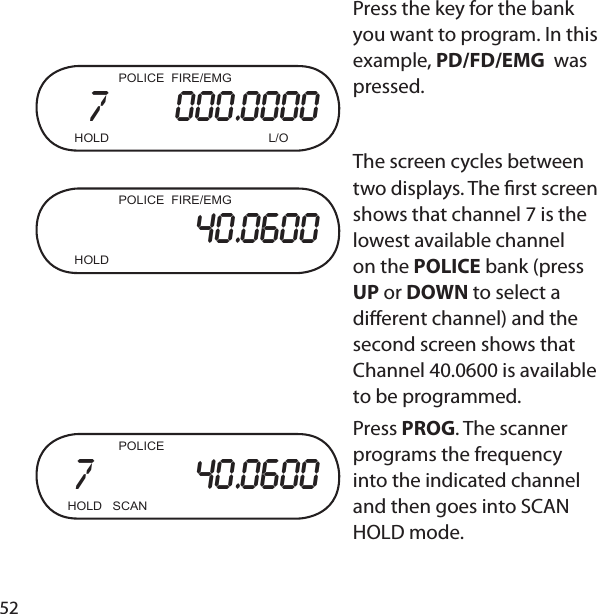 52  POLICE  FIRE/EMG7      000.0000  HOLD      L/O  POLICE  FIRE/EMG40.0600  HOLD      Press the key for the bank you want to program. In this example, PD/FD/EMG  was pressed.The screen cycles between two displays. The  rst screen shows that channel 7 is the lowest available channel on the POLICE bank (press UP or DOWN to select a di erent channel) and the second screen shows that Channel 40.0600 is available to be programmed.    POLICE7         40.0600HOLD   SCAN    Press PROG. The scanner programs the frequency into the indicated channel and then goes into SCAN HOLD mode.