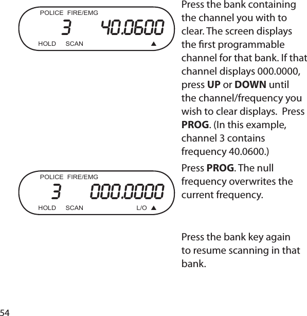 54   POLICE  FIRE/EMG3     40.0600  HOLD  SCAN    Press the bank containing the channel you with to clear. The screen displays the  rst programmable channel for that bank. If that channel displays 000.0000, press UP or DOWN until the channel/frequency you wish to clear displays.  Press PROG. (In this example, channel 3 contains frequency 40.0600.)POLICE  FIRE/EMG3     000.0000  HOLD  SCAN  L/O  Press PROG. The null frequency overwrites the current frequency.   Press the bank key again to resume scanning in that bank.