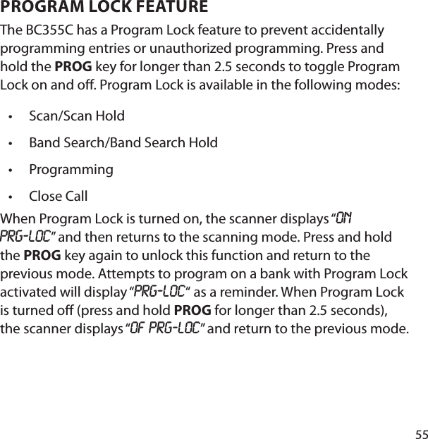 55PROGRAM LOCK FEATURE The BC355C has a Program Lock feature to prevent accidentally programming entries or unauthorized programming. Press and hold the PROG key for longer than 2.5 seconds to toggle Program Lock on and o . Program Lock is available in the following modes:Scan/Scan HoldBand Search/Band Search HoldProgrammingClose CallWhen Program Lock is turned on, the scanner displays “on Prg‐Loc” and then returns to the scanning mode. Press and hold the PROG key again to unlock this function and return to the previous mode. Attempts to program on a bank with Program Lock activated will display “Prg‐Loc“ as a reminder. When Program Lock is turned o  (press and hold PROG for longer than 2.5 seconds), the scanner displays “OF Prg‐Loc” and return to the previous mode.••••