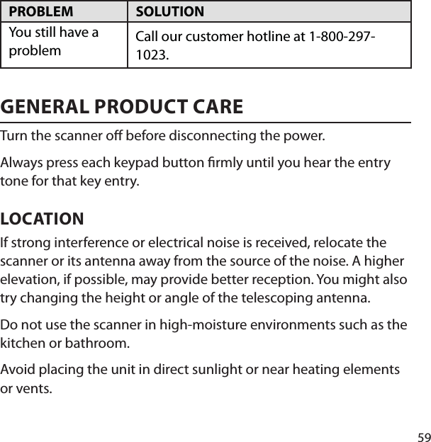 59PROBLEM SOLUTION You still have a problem Call our customer hotline at 1-800-297-1023. GENERAL PRODUCT CARETurn the scanner o  before disconnecting the power. Always press each keypad button  rmly until you hear the entry tone for that key entry. LOCATION If strong interference or electrical noise is received, relocate the scanner or its antenna away from the source of the noise. A higher elevation, if possible, may provide better reception. You might also try changing the height or angle of the telescoping antenna. Do not use the scanner in high-moisture environments such as the kitchen or bathroom. Avoid placing the unit in direct sunlight or near heating elements or vents. 