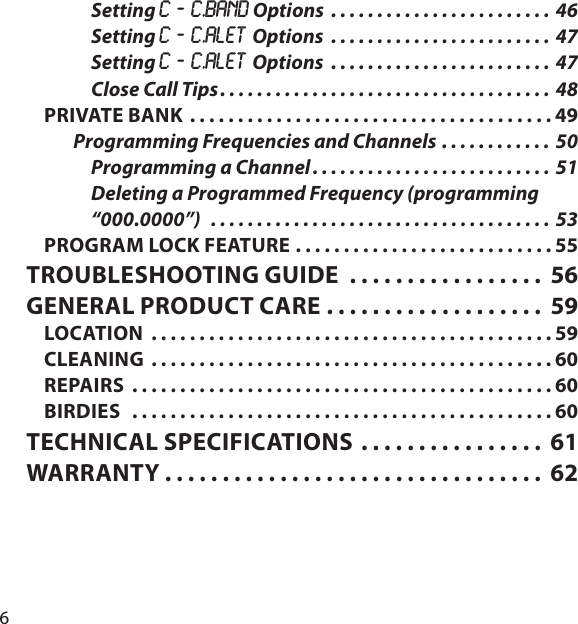 6Setting C ‐ C.bAnd Options  . . . . . . . . . . . . . . . . . . . . . . . . 46Setting C ‐ C.ALEt Options  . . . . . . . . . . . . . . . . . . . . . . . .  47Setting C ‐ C.ALEt Options  . . . . . . . . . . . . . . . . . . . . . . . .  47Close Call Tips . . . . . . . . . . . . . . . . . . . . . . . . . . . . . . . . . . . . 48PRIVATE BANK  . . . . . . . . . . . . . . . . . . . . . . . . . . . . . . . . . . . . . . 49Programming Frequencies and Channels . . . . . . . . . . . .  50Programming a Channel . . . . . . . . . . . . . . . . . . . . . . . . . . 51Deleting a Programmed Frequency (programming “000.0000”)   . . . . . . . . . . . . . . . . . . . . . . . . . . . . . . . . . . . . .  53PROGRAM LOCK FEATURE  . . . . . . . . . . . . . . . . . . . . . . . . . . . 55TROUBLESHOOTING GUIDE  . . . . . . . . . . . . . . . . .  56GENERAL PRODUCT CARE . . . . . . . . . . . . . . . . . . .  59LOCATION  . . . . . . . . . . . . . . . . . . . . . . . . . . . . . . . . . . . . . . . . . . 59CLEANING  . . . . . . . . . . . . . . . . . . . . . . . . . . . . . . . . . . . . . . . . . . 60REPAIRS  . . . . . . . . . . . . . . . . . . . . . . . . . . . . . . . . . . . . . . . . . . . . 60BIRDIES   . . . . . . . . . . . . . . . . . . . . . . . . . . . . . . . . . . . . . . . . . . . . 60TECHNICAL SPECIFICATIONS . . . . . . . . . . . . . . . .  61WARRANTY . . . . . . . . . . . . . . . . . . . . . . . . . . . . . . . . .  62