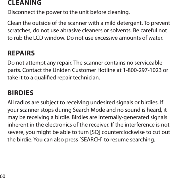 60CLEANING Disconnect the power to the unit before cleaning. Clean the outside of the scanner with a mild detergent. To prevent scratches, do not use abrasive cleaners or solvents. Be careful not to rub the LCD window. Do not use excessive amounts of water. REPAIRS Do not attempt any repair. The scanner contains no serviceable parts. Contact the Uniden Customer Hotline at 1-800-297-1023 or take it to a quali ed repair technician. BIRDIES All radios are subject to receiving undesired signals or birdies. If your scanner stops during Search Mode and no sound is heard, it may be receiving a birdie. Birdies are internally-gen erated signals inherent in the electronics of the receiver. If the interference is not severe, you might be able to turn [SQ] counterclockwise to cut out the birdie. You can also press [SEARCH] to resume searching.