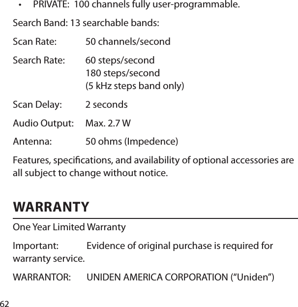 62PRIVATE:  100 channels fully user-programmable. Search Band: 13 searchable bands: Scan Rate:  50 channels/secondSearch Rate:  60 steps/second180 steps/second(5 kHz steps band only)Scan Delay:  2 secondsAudio Output:  Max. 2.7 WAntenna: 50 ohms (Impedence)Features, speci cations, and availability of optional accessories are all subject to change without notice. WARRANTY One Year Limited Warranty Important:  Evidence of original purchase is required for warranty service. WARRANTOR:  UNIDEN AMERICA CORPORATION (“Uniden”) •